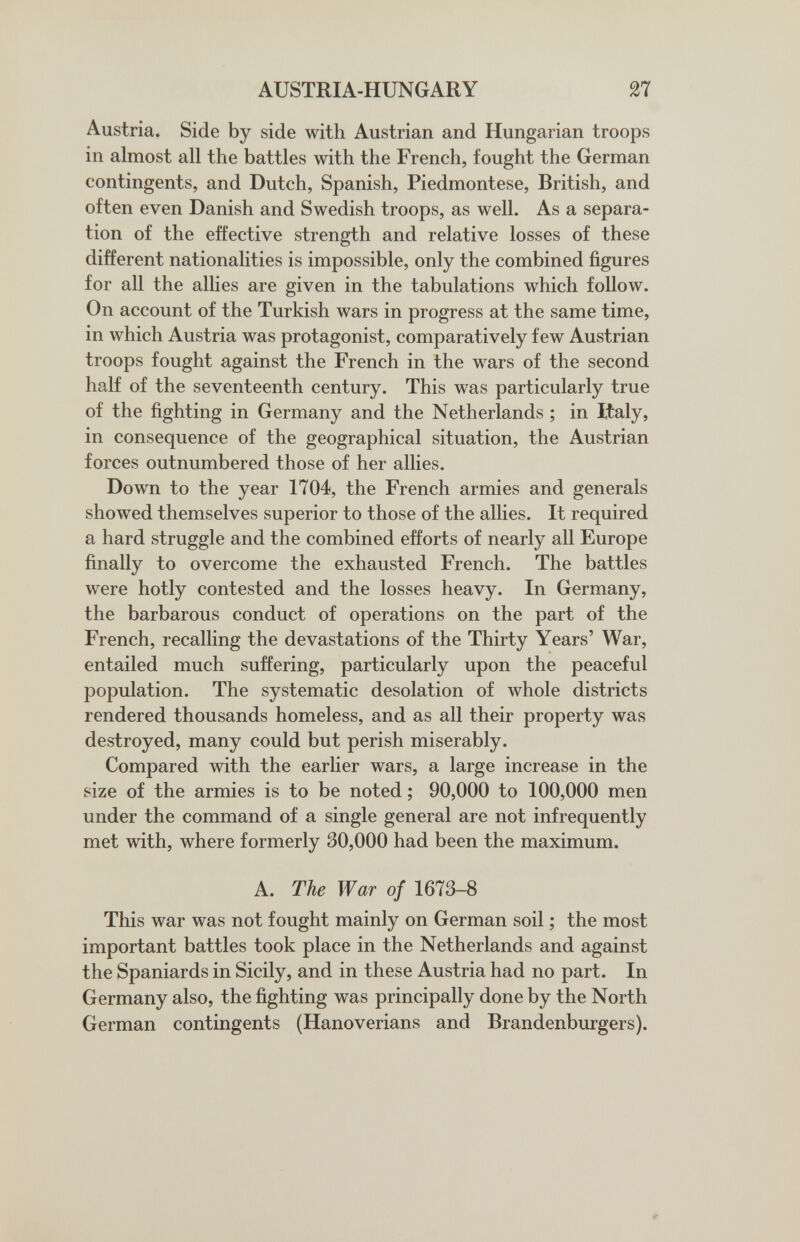 AUSTRIA-HUNGARY 27 Austria. Side by side with Austrian and Hungarian troops in almost all the battles with the French, fought the German contingents, and Dutch, Spanish, Piedmontese, British, and often even Danish and Swedish troops, as well. As a separa¬ tion of the effective strength and relative losses of these different nationalities is impossible, only the combined figures for all the allies are given in the tabulations which follow. On account of the Turkish wars in progress at the same time, in which Austria was protagonist, comparatively few Austrian troops fought against the French in the wars of the second half of the seventeenth century. This was particularly true of the fighting in Germany and the Netherlands ; in Italy, in consequence of the geographical situation, the Austrian forces outnumbered those of her allies. Down to the year 1704, the French armies and generals showed themselves superior to those of the allies. It required a hard struggle and the combined efforts of nearly all Europe finally to overcome the exhausted French. The battles were hotly contested and the losses heavy. In Germany, the barbarous conduct of operations on the part of the French, recalling the devastations of the Thirty Years' War, entailed much suffering, particularly upon the peaceful population. The systematic desolation of whole districts rendered thousands homeless, and as all their property was destroyed, many could but perish miserably. Compared with the earlier wars, a large increase in the size of the armies is to be noted ; 90,000 to 100,000 men under the command of a single general are not infrequently met with, where formerly 30,000 had been the maximum. A. The War of 1673-8 This war was not fought mainly on German soil ; the most important battles took place in the Netherlands and against the Spaniards in Sicily, and in these Austria had no part. In Germany also, the fighting was principally done by the North German contingents (Hanoverians and Brandenburgers).