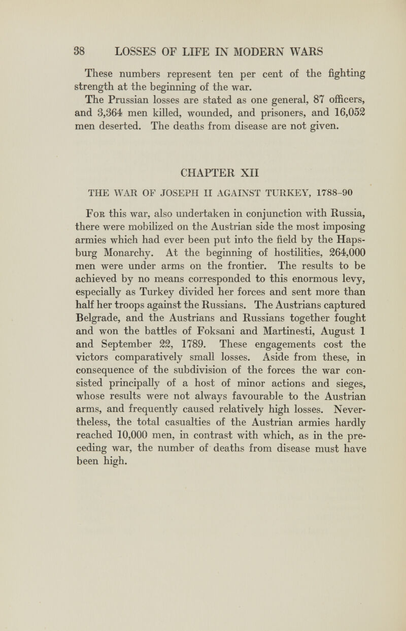 38 LOSSES OF LIFE IN MODERN WARS These numbers represent ten per cent of the fighting strength at the beginning of the war. The Prussian losses are stated as one general, 87 officers, and 3,364 men killed, wounded, and prisoners, and 16,052 men deserted. The deaths from disease are not given. CHAPTER XII THE WAR OF JOSEPH II AGAINST TURKEY, 1788-90 For this war, also undertaken in conjunction with Russia, there were mobilized on the Austrian side the most imposing armies which had ever been put into the field by the Haps- burg Monarchy. At the beginning of hostilities, 264,000 men were under arms on the frontier. The results to be achieved by no means corresponded to this enormous levy, especially as Turkey divided her forces and sent more than half her troops against the Russians. The Austrians captured Belgrade, and the Austrians and Russians together fought and won the battles of Foksani and Martinesti, August 1 and September 22, 1789. These engagements cost the victors comparatively small losses. Aside from these, in consequence of the subdivision of the forces the war con¬ sisted principally of a host of minor actions and sieges, whose results were not always favourable to the Austrian arms, and frequently caused relatively high losses. Never¬ theless, the total casualties of the Austrian armies hardly reached 10,000 men, in contrast with which, as in the pre¬ ceding war, the number of deaths from disease must have been high.