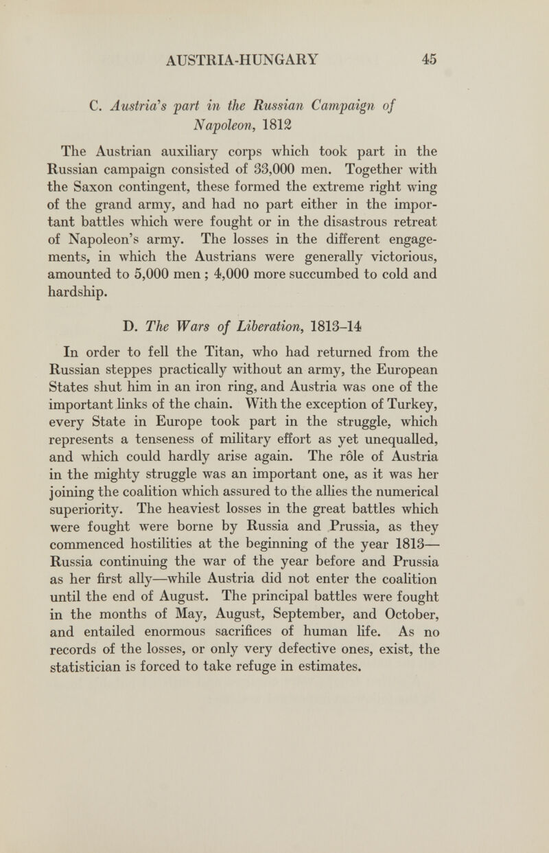 AUSTRIA-HUNGARY 45 С. Austria's 'part in the Russian Campaign of Napoleon, 1812 The Austrian auxiliary corps which took part in the Russian campaign consisted of 33,000 men. Together with the Saxon contingent, these formed the extreme right wing of the grand army, and had no part either in the impor¬ tant battles which were fought or in the disastrous retreat of Napoleon's army. The losses in the different engage¬ ments, in which the Austrians were generally victorious, amounted to 5,000 men ; 4,000 more succumbed to cold and hardship. D. The Wars of Liberation, 1813-14 In order to fell the Titan, who had returned from the Russian steppes practically without an army, the European States shut him in an iron ring, and Austria was one of the important links of the chain. With the exception of Turkey, every State in Europe took part in the struggle, which represents a tenseness of military effort as yet unequalled, and which could hardly arise again. The rôle of Austria in the mighty struggle was an important one, as it was her joining the coalition which assured to the allies the numerical superiority. The heaviest losses in the great battles which were fought were borne by Russia and Prussia, as they commenced hostilities at the beginning of the year 1813— Russia continuing the war of the year before and Prussia as her first ally—while Austria did not enter the coalition until the end of August. The principal battles were fought in the months of May, August, September, and October, and entailed enormous sacrifices of human life. As no records of the losses, or only very defective ones, exist, the statistician is forced to take refuge in estimates.