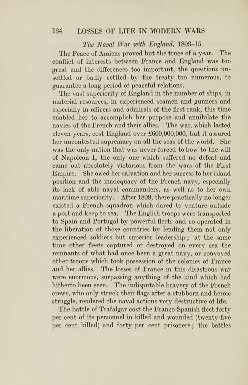 134 LOSSES OF LIFE IN MODERN WARS The Naval War with England, 1803-15 The Peace of Amiens proved but the truce of a year. The conflict of interests between France and England was too great and the differences too important, the questions un¬ settled or badly settled by the treaty too numerous, to guarantee a long period of peaceful relations. The vast superiority of England in the number of ships, in material resources, in experienced seamen and gunners and especially in officers and admirals of the ñrst rank, this time enabled her to accomplish her purpose and annihilate the navies of the French and their allies. The war, which lasted eleven years, cost England over £600,000,000, but it assured her uncontested supremacy on all the seas of the world. She was the only nation that was never forced to bow to the will of Napoleon I, the only one which suffered no defeat and came out absolutely victorious from the wars of the First Empire. She owed her salvation and her success to her island position and the inadequacy of the French navy, especially its lack of able naval commanders, as well as to her own maritime superiority. After 1809, there practically no longer existed a French squadron which dared to venture outside a port and keep to sea. The English troops were transported to Spain and Portugal by powerful fleets and co-operated in the liberation of those countries by lending them not only experienced soldiers but superior leadership ; at the same time other fleets captured or destroyed on every sea the remnants of what had once been a great navy, or convoyed other troops which took possession of the colonies of France and her allies. The losses of France in this disastrous war were enormous, surpassing anything of the kind which had hitherto been seen. The indisputable bravery of the French crews, who only struck their flags after a stubborn and heroic struggle, rendered the naval actions very destructive of life. The battle of Trafalgar cost the Franco-Spanish fleet forty per cent of its personnel in killed and wounded (twenty-five per cent killed) and forty per cent prisoners ; the battles