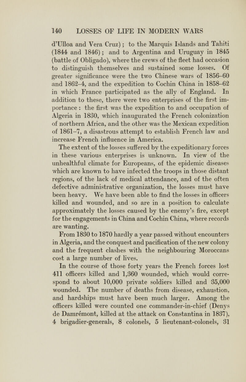 140 LOSSES OF LIFE IN MODERN WARS d'Ulloa and Vera Cruz) ; to the Marquis Islands and Tahiti (1844 and 1846) ; and to Argentina and Uruguay in 1845 (battle of Obligado), where the crews of the fleet had occasion to distinguish themselves and sustained some losses. Of greater significance were the two Chinese wars of 1856-60 and 1862-4, and the expedition to Cochin China in 1858-62 in which France participated as the ally of England. In addition to these, there were two enterprises of the first im¬ portance : the first was the expedition to and occupation of Algeria in 1830, which inaugurated the French colonization of northern Africa, and the other was the Mexican expedition of 1861-7, a disastrous attempt to establish French law and increase French influence in America. The extent of the losses suffered by the expeditionary forces in these various enterprises is unknown. In view of the unhealthful climate for Europeans, of the epidemic diseases which are known to have infected the troops in those distant regions, of the lack of medical attendance, and of the often defective administrative organization, the losses must have been heavy. We have been able to find the losses in officers killed and wounded, and so are in a position to calculate approximately the losses caused by the enemy's fire, except for the engagements in China and Cochin China, where records are wanting. From 1830 to 1870 hardly a year passed without encounters in Algeria, and the conquest and pacification of the new colony and the frequent clashes with the neighbouring Moroccans cost a large number of lives. In the course of those forty years the French forces lost 411 officers killed and 1,360 wounded, which would corre¬ spond to about 10,000 private soldiers killed and 35,000 wounded. The number of deaths from disease, exhaustion, and hardships must have been much larger. Among the officers killed were counted one commander-in-chief (Denys de Damrémont, killed at the attack on Constantina in 1837), 4 brigadier-generals, 8 colonels, 5 lieutenant-colonels, 31