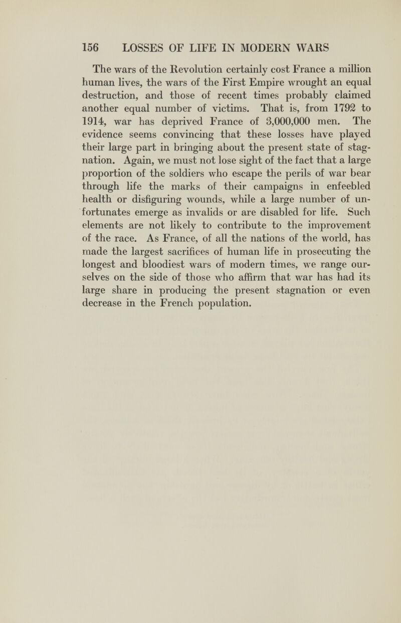 156 LOSSES OF LIFE IN MODERN WARS The wars of the Revolution certainly cost France a million human lives, the wars of the First Empire wrought an equal destruction, and those of recent times probably claimed another equal number of victims. That is, from 1792 to 1914, war has deprived France of 3,000,000 men. The evidence seems convincing that these losses have played their large part in bringing about the present state of stag¬ nation. Again, we must not lose sight of the fact that a large proportion of the soldiers who escape the perils of war bear through life the marks of their campaigns in enfeebled health or disfiguring wounds, while a large number of un¬ fortunates emerge as invalids or are disabled for life. Such elements are not likely to contribute to the improvement of the race. As France, of all the nations of the world, has made the largest sacrifices of human life in prosecuting the longest and bloodiest wars of modern times, we range our¬ selves on the side of those who affirm that war has had its large share in producing the present stagnation or even decrease in the French population.