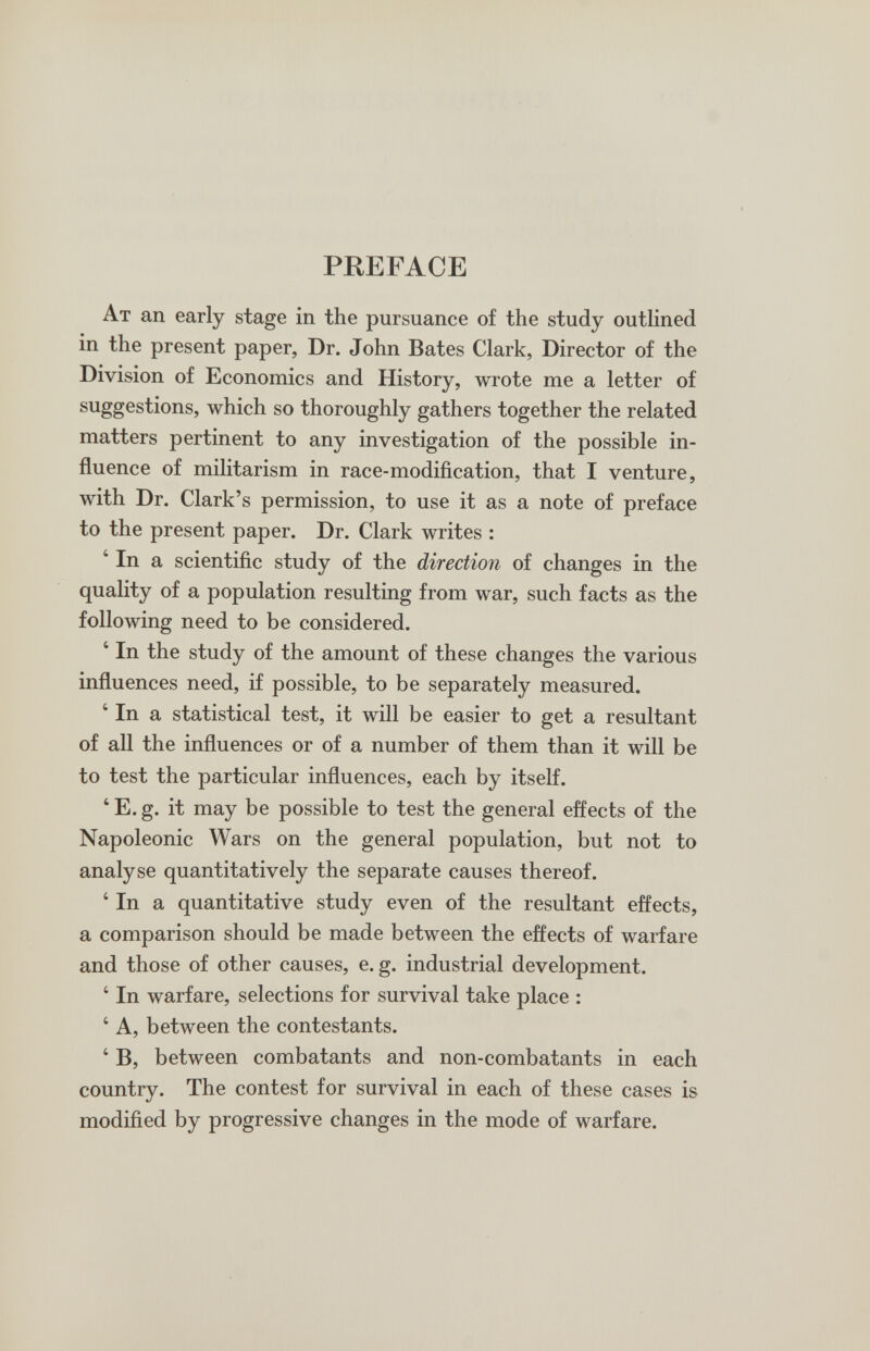 PREFACE At an early stage in the pursuance of the study outlined in the present paper, Dr. John Bates Clark, Director of the Division of Economics and History, wrote me a letter of suggestions, which so thoroughly gathers together the related matters pertinent to any investigation of the possible in¬ fluence of militarism in race-modiñcation, that I venture, with Dr. Clark's permission, to use it as a note of preface to the present paper. Dr. Clark writes : ' In a scientiñc study of the direction of changes in the quality of a population resulting from war, such facts as the following need to be considered. ' In the study of the amount of these changes the various influences need, if possible, to be separately measured. ' In a statistical test, it will be easier to get a resultant of all the influences or of a number of them than it will be to test the particular influences, each by itself. ' E. g. it may be possible to test the general effects of the Napoleonic Wars on the general population, but not to analyse quantitatively the separate causes thereof. ' In a quantitative study even of the resultant effects, a comparison should be made between the effects of warfare and those of other causes, e. g. industrial development. ' In warfare, selections for survival take place : ' A, between the contestants. ' B, between combatants and non-combatants in each country. The contest for survival in each of these cases is modified by progressive changes in the mode of warfare.