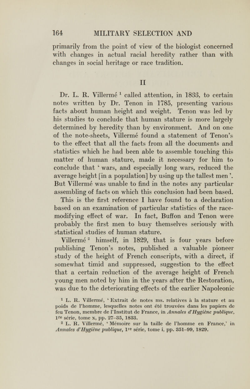 164 MILITARY SELECTION AND primarily from the point of view of the biologist concerned with changes in actual racial heredity rather than with changes in social heritage or race tradition. II Dr. L. R. Villermé ^ called attention, in 1833, to certain notes written by Dr. Tenon in 1785, presenting various facts about human height and weight. Tenon was led by his studies to conclude that human stature is more largely determined by heredity than by environment. And on one of the note-sheets, Villermé found a statement of Tenon's to the effect that all the facts from all the documents and statistics which he had been able to assemble touching this matter of human stature, made it necessary for him to conclude that ' wars, and especially long wars, reduced the average height [in a population] by using up the tallest men But Villermé was unable to find in the notes any particular assembling of facts on which this conclusion had been based. This is the first reference I have found to a declaration based on an examination of particular statistics of the race- modifying effect of war. In fact, Buffon and Tenon were probably the first men to busy themselves seriously with statistical studies of human stature. Villermé ^ himself, in 1829, that is four years before publishing Tenon's notes, published a valuable pioneer study of the height of French conscripts, with a direct, if somewhat timid and suppressed, suggestion to the effect that a certain reduction of the average height of French young men noted by him in the years after the Restoration, was due to the deteriorating effects of the earlier Napoleonic 1 L. R. Villermé, ' Extrait de notes ms. relatives à la stature et au poids de l'homme, lesquelles notes ont été trouvées dans les papiers de feu Tenon, membre de l'Institut de France, in Annales d'Hygiène publique, lie série, tome x, pp. 27-35, 1833. 2 L. R. Villermé, ' Mémoire sur la taille de l'homme en France,' in Annales d'Hygiène publique, ire série, tome i, pp. 351-99, 1829.