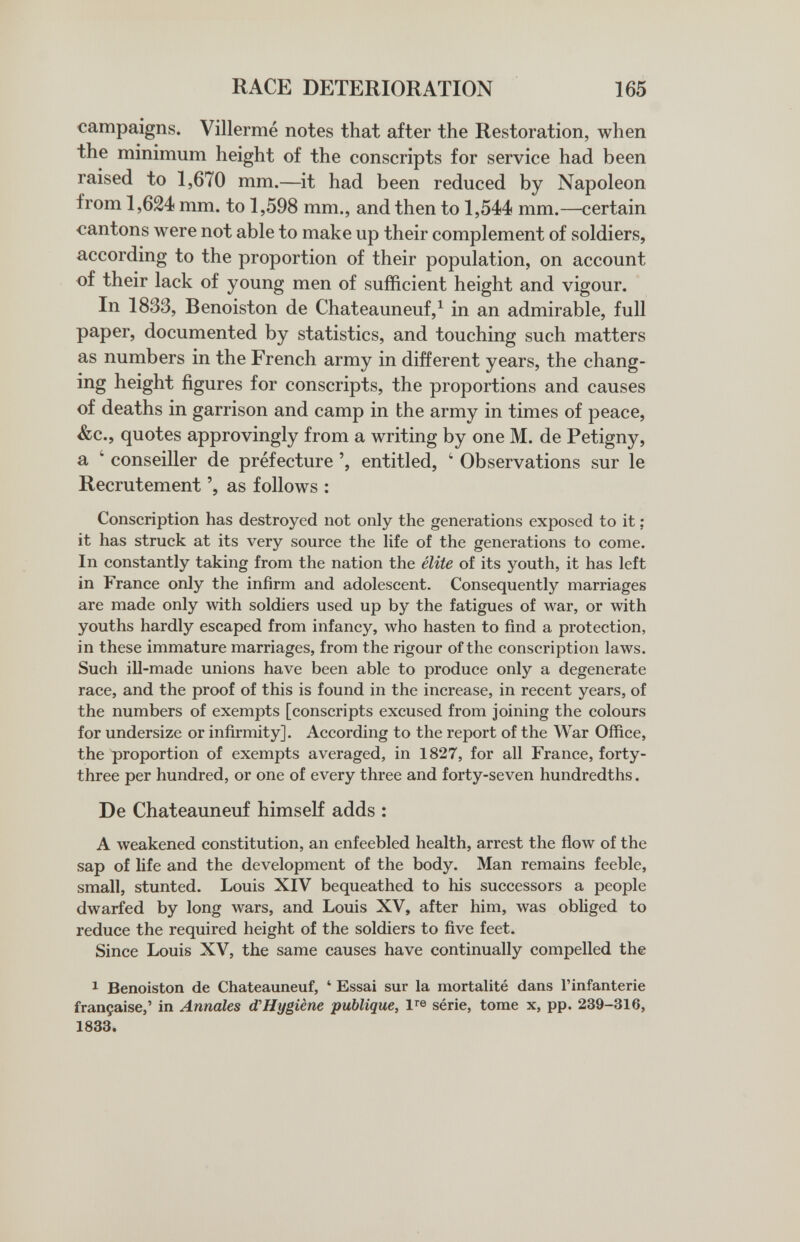 RACE DETERIORATION 165 campaigns. Villerme notes that after the Restoration, when the minimum height of the conscripts for service had been raised to 1,670 mm.—it had been reduced by Napoleon from 1,624 mm. to 1,598 mm., and then to 1,544 mm.—certain cantons were not able to make up their complement of soldiers, according to the proportion of their population, on account of their lack of young men of sufficient height and vigour. In 1833, Benoiston de Chateauneuf,^ in an admirable, full paper, documented by statistics, and touching such matters as numbers in the French army in different years, the chang¬ ing height figures for conscripts, the proportions and causes of deaths in garrison and camp in the army in times of peace, &c., quotes approvingly from a writing by one M. de Petigny, a ' conseiller de préfecture entitled, ' Observations sur le Recrutement ', as follows : Conscription has destroyed not only the generations exposed to it ; it has struck at its very source the life of the generations to come. In constantly taking from the nation the elite of its youth, it has left in France only the infirm and adolescent. Consequently marriages are made only with soldiers used up by the fatigues of war, or with youths hardly escaped from infancy, who hasten to find a protection, in these immature marriages, from the rigour of the conscription laws. Such ill-made unions have been able to produce only a degenerate race, and the proof of this is found in the increase, in recent years, of the numbers of exempts [conscripts excused from joining the colours for undersize or infirmity]. According to the report of the War Office, the proportion of exempts averaged, in 1827, for all France, forty- three per hundred, or one of every three and forty-seven hundredths. De Chateauneuf himself adds : A weakened constitution, an enfeebled health, arrest the flow of the sap of life and the development of the body. Man remains feeble, small, stunted. Louis XIV bequeathed to his successors a people dwarfed by long wars, and Louis XV, after him, was obliged to reduce the required height of the soldiers to five feet. Since Louis XV, the same causes have continually compelled the 1 Benoiston de Chateauneuf, ' Essai sur la mortalité dans l'infanterie française,' in Annales d'Hygiène publique, série, tome x, pp. 239-316, 1833.