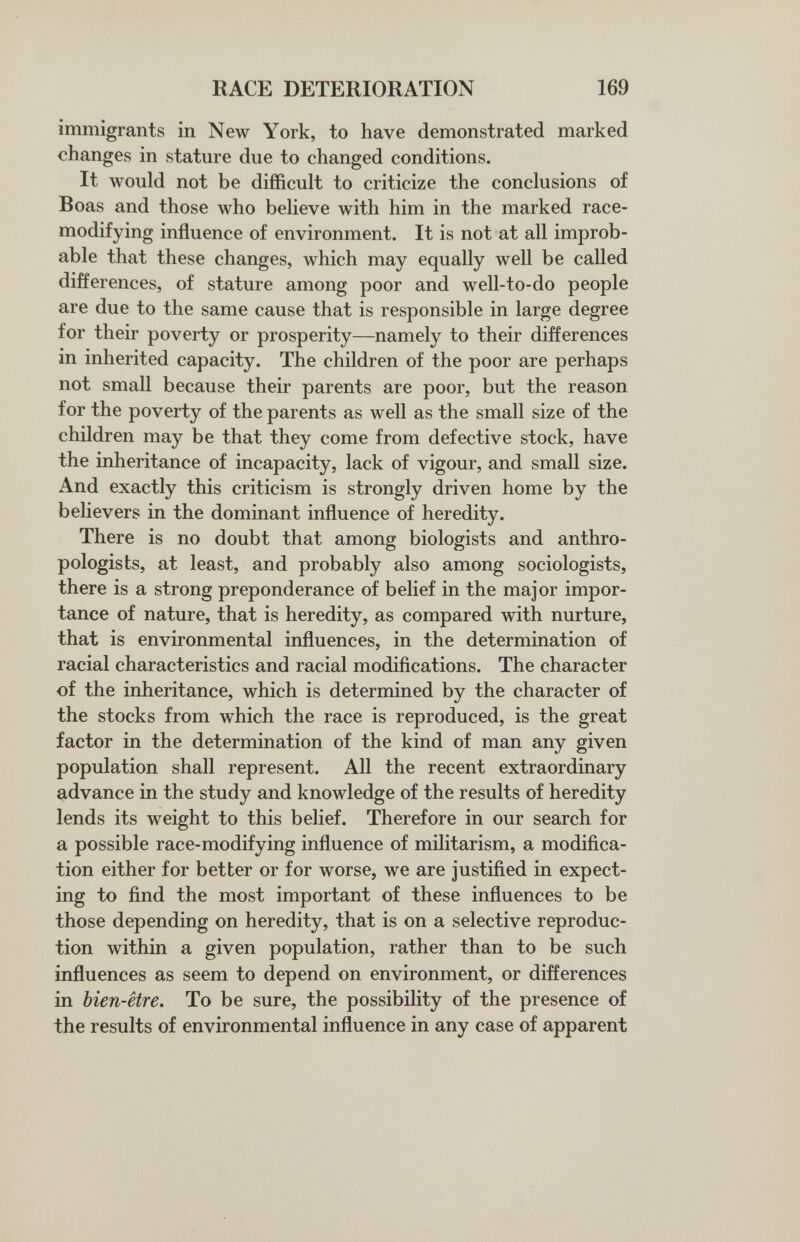 RACE DETERIORATION 169 immigrants in New York, to have demonstrated marked changes in stature due to changed conditions. It would not be difficult to criticize the conclusions of Boas and those who believe with him in the marked race- modifying influence of environment. It is not at all improb¬ able that these changes, which may equally well be called differences, of stature among poor and well-to-do people are due to the same cause that is responsible in large degree for their poverty or prosperity—namely to their differences in inherited capacity. The children of the poor are perhaps not small because their parents are poor, but the reason for the poverty of the parents as well as the small size of the children may be that they come from defective stock, have the inheritance of incapacity, lack of vigour, and small size. And exactly this criticism is strongly driven home by the believers in the dominant influence of heredity. There is no doubt that among biologists and anthro¬ pologists, at least, and probably also among sociologists, there is a strong preponderance of belief in the major impor¬ tance of nature, that is heredity, as compared with nurture, that is environmental influences, in the determination of racial characteristics and racial modifications. The character of the inheritance, which is determined by the character of the stocks from which the race is reproduced, is the great factor in the determination of the kind of man any given population shall represent. All the recent extraordinary advance in the study and knowledge of the results of heredity lends its weight to this belief. Therefore in our search for a possible race-modifying influence of militarism, a modifica¬ tion either for better or for worse, we are justified in expect¬ ing to find the most important of these influences to be those depending on heredity, that is on a selective reproduc¬ tion within a given population, rather than to be such influences as seem to depend on environment, or differences in bien-être. To be sure, the possibility of the presence of the results of environmental influence in any case of apparent