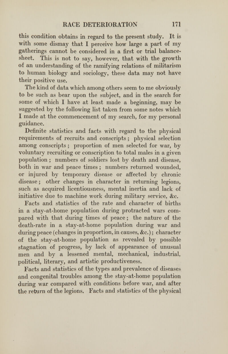 RACE DETERIORATION 171 this condition obtains in regard to the present study. It is with some dismay that I perceive how large a part of my gatherings cannot be considered in a first or trial balance- sheet. This is not to say, however, that with the growth of an understanding of the ramifying relations of militarism to human biology and sociology, these data may not have their positive use. The kind of data which among others seem to me obviously to be such as bear upon the subject, and in the search for some of which I have at least made a beginning, may be suggested by the following list taken from some notes which I made at the commencement of my search, for my personal guidance. Definite statistics and facts with regard to the physical requirements of recruits and conscripts ; physical selection among conscripts ; proportion of men selected for war, by voluntary recruiting or conscription to total males in a given population ; numbers of soldiers lost by death and disease, both in war and peace times ; numbers returned wounded, or injured by temporary disease or affected by chronic disease ; other changes in character in returning legions, such as acquired licentiousness, mental inertia and lack of initiative due to machine work during military service, &c. Facts and statistics of the rate and character of births in a stay-at-home population during protracted wars com¬ pared with that during times of peace ; the nature of the death-rate in a stay-at-home population during war and during peace (changes in proportion, in causes, &c.) ; character of the stay-at-home population as revealed by possible stagnation of progress, by lack of appearance of unusual men and by a lessened mental, mechanical, industrial, political, literary, and artistic productiveness. Facts and statistics of the types and prevalence of diseases and congenital troubles among the stay-at-home population during war compared with conditions before war, and after the return of the legions. Facts and statistics of the physical