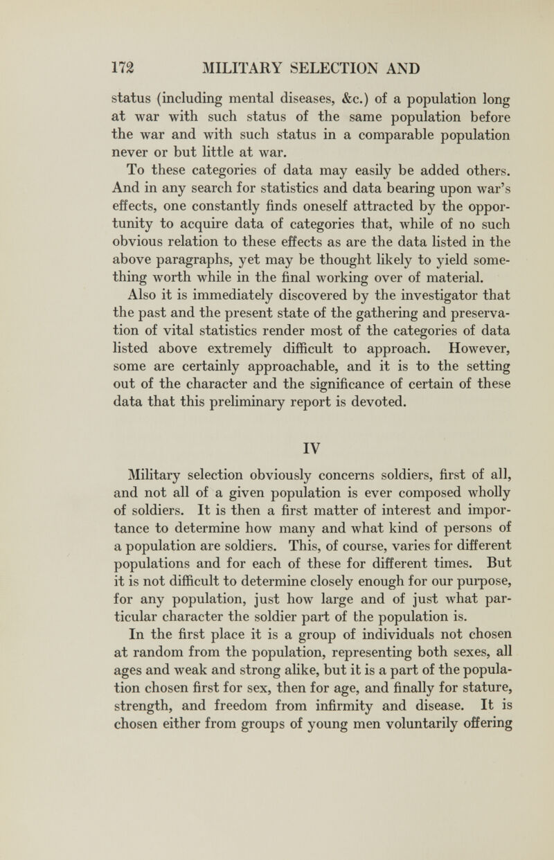 172 MILITARY SELECTION AND status (including mental diseases, &c.) of a population long at war with such status of the same population before the war and with such status in a comparable population never or but little at war. To these categories of data may easily be added others. And in any search for statistics and data bearing upon war's effects, one constantly finds oneself attracted by the oppor¬ tunity to acquire data of categories that, while of no such obvious relation to these effects as are the data listed in the above paragraphs, yet may be thought likely to yield some¬ thing worth while in the final working over of material. Also it is immediately discovered by the investigator that the past and the present state of the gathering and preserva¬ tion of vital statistics render most of the categories of data listed above extremely difficult to approach. However, some are certainly approachable, and it is to the setting out of the character and the significance of certain of these data that this preliminary report is devoted. IV Military selection obviously concerns soldiers, first of all, and not all of a given population is ever composed wholly of soldiers. It is then a first matter of interest and impor¬ tance to determine how many and what kind of persons of a population are soldiers. This, of course, varies for different populations and for each of these for different times. But it is not difficult to determine closely enough for our purpose, for any population, just how large and of just what par¬ ticular character the soldier part of the population is. In the first place it is a group of individuals not chosen at random from the population, representing both sexes, all ages and weak and strong alike, but it is a part of the popula¬ tion chosen first for sex, then for age, and finally for stature, strength, and freedom from infirmity and disease. It is chosen either from groups of young men voluntarily offering