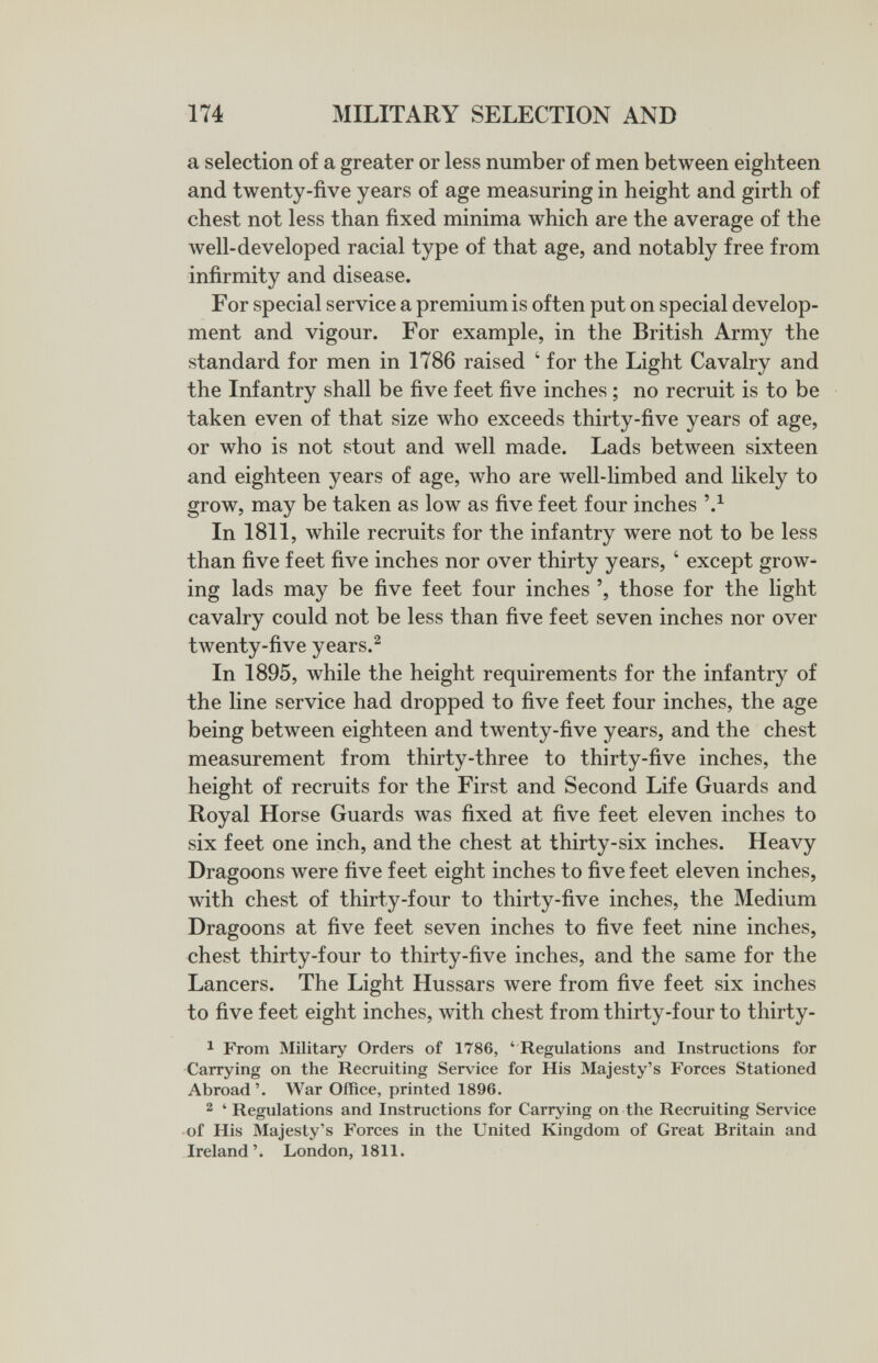 174 MILITARY SELECTION AND a selection of a greater or less number of men between eighteen and twenty-five years of age measuring in height and girth of chest not less than fixed minima which are the average of the well-developed racial type of that age, and notably free from infirmity and disease. For special service a premium is often put on special develop¬ ment and vigour. For example, in the British Army the standard for men in 1786 raised ' for the Light Cavalry and the Infantry shall be five feet five inches ; no recruit is to be taken even of that size who exceeds thirty-five years of age, or who is not stout and well made. Lads between sixteen and eighteen years of age, who are well-Hmbed and likely to grow, may be taken as low as five feet four inches In 1811, while recruits for the infantry were not to be less than five feet five inches nor over thirty years, ' except grow¬ ing lads may be five feet four inches those for the light cavalry could not be less than five feet seven inches nor over tAventy-five years.^ In 1895, while the height requirements for the infantry of the line service had dropped to five feet four inches, the age being between eighteen and twenty-five years, and the chest measurement from thirty-three to thirty-five inches, the height of recruits for the First and Second Life Guards and Royal Horse Guards was fixed at five feet eleven inches to six feet one inch, and the chest at thirty-six inches. Heavy Dragoons were five feet eight inches to five feet eleven inches, with chest of thirty-four to thirty-five inches, the Medium Dragoons at five feet seven inches to five feet nine inches, chest thirty-four to thirty-five inches, and the same for the Lancers. The Light Hussars were from five feet six inches to five feet eight inches, with chest from thirty-four to thirty- 1 From Military Orders of 1786, ' Regulations and Instructions for •Carrying on the Recruiting Service for His Majesty's Forces Stationed Abroad'. War Office, printed 1896. 2 ' Regulations and Instructions for Carrying on the Recruiting Service • of His Majesty's Forces in the United Kingdom of Great Britain and Ireland'. London, 1811.