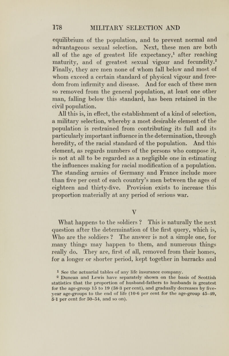 178 MILITARY SELECTION AND equilibrium of the population, and to prevent normal and advantageous sexual selection. Next, these men are both all of the age of greatest life expectancy,^ after reaching maturity, and of greatest sexual vigour and fecundity.^ Finally, they are men none of whom fall below and most of whom exceed a certain standard of physical vigour and free¬ dom from infirmity and disease. And for each of these men so removed from the general population, at least one other man, falling below this standard, has been retained in the civil population. All this is, in effect, the establishment of a kind of selection, a military selection, whereby a most desirable element of the population is restrained from contributing its full and its particularly important influence in the determination, through heredity, of the racial standard of the population. And this element, as regards numbers of the persons who compose it, is not at all to be regarded as a neghgible one in estimating the influences making for racial modification of a population. The standing armies of Germany and France include more than five per cent of each country's men between the ages of eighteen and thirty-five. Provision exists to increase this proportion materially at any period of serious war. V What happens to the soldiers ? This is naturally the next question after the determination of the first query, which is. Who are the soldiers ? The answer is not a simple one, for jnany things may happen to them, and numerous things really do. They are, first of all, removed from their homes, for a longer or shorter period, kept together in barracks and 1 See the actuarial tables of any life insurance company. 2 Duncan and Lewis have separately shown on the basis of Scottish statistics that the proportion of husband-fathers to husbands is greatest for the age-group 15 to 19 (58-3 percent), and gradually decreases by five- year age-groups to the end of life (10-6 per cent for the age-group 45-49, 5'1 per cent for 50-54, and so on).