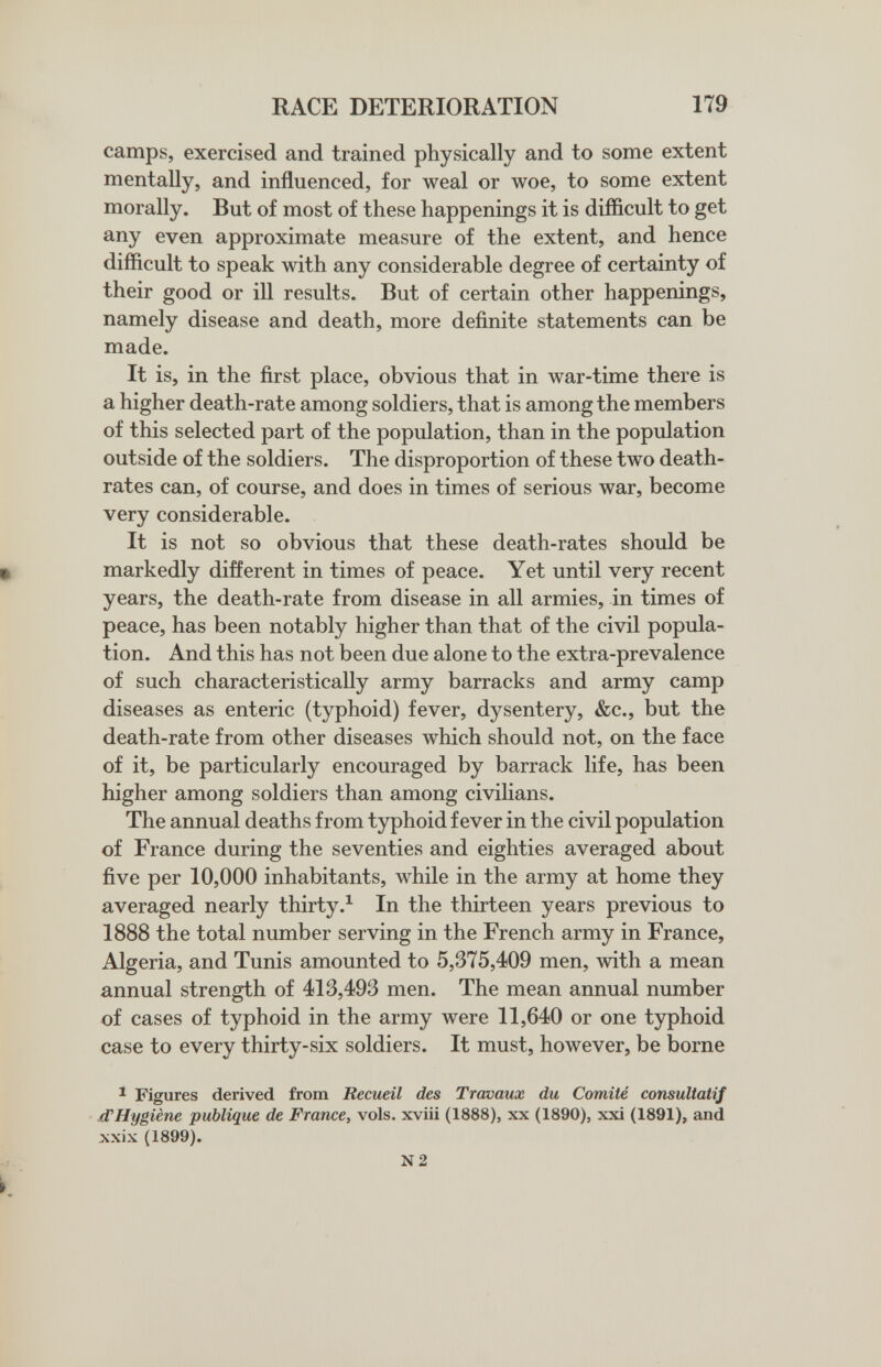 RACE DETERIORATION 179 camps, exercised and trained physically and to some extent mentally, and influenced, for weal or woe, to some extent morally. But of most of these happenings it is difficult to get any even approximate measure of the extent, and hence difficult to speak with any considerable degree of certainty of their good or ill results. But of certain other happenings, namely disease and death, more definite statements can be made. It is, in the first place, obvious that in war-time there is a higher death-rate among soldiers, that is among the members of this selected part of the population, than in the population outside of the soldiers. The disproportion of these two death- rates can, of course, and does in times of serious war, become very considerable. It is not so obvious that these death-rates should be ^ markedly different in times of peace. Yet until very recent years, the death-rate from disease in all armies, in times of peace, has been notably higher than that of the civil popula¬ tion. And this has not been due alone to the extra-prevalence of such characteristically army barracks and army camp diseases as enteric (typhoid) fever, dysentery, &c., but the death-rate from other diseases which should not, on the face of it, be particularly encouraged by barrack life, has been higher among soldiers than among civilians. The annual deaths from typhoid fever in the civil population of France during the seventies and eighties averaged about five per 10,000 inhabitants, while in the army at home they averaged nearly thirtyIn the thirteen years previous to 1888 the total number serving in the French army in France, Algeria, and Tunis amounted to 5,375,409 men, with a mean annual strength of 413,493 men. The mean annual number of cases of typhoid in the army were 11,640 or one typhoid case to every thirty-six soldiers. It must, however, be borne ^ Figures derived from Recueil des Travaux du Comité consultatif xTHygiène publique de France, vols, xviii (1888), xx (1890), xxi (1891), and xxix (1899). N2