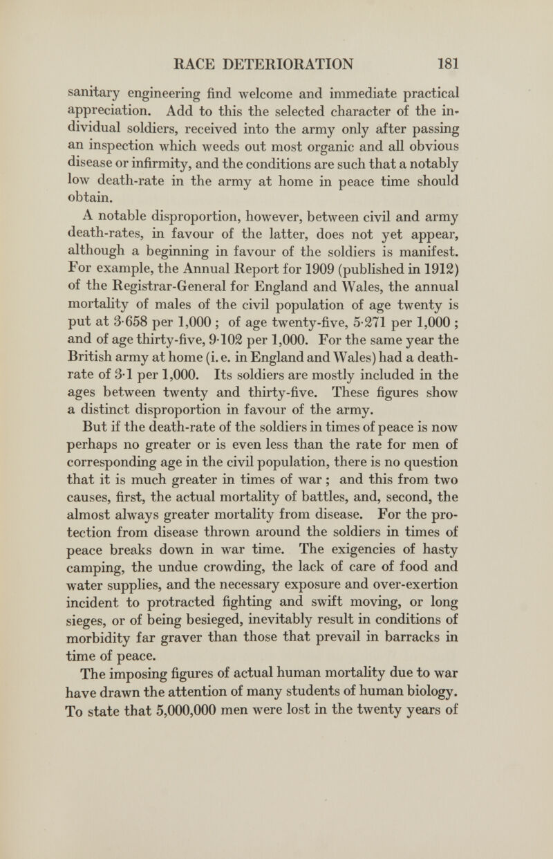 RACE DETERIORATION 181 sanitary engineering find welcome and immediate practical appreciation. Add to this the selected character of the in¬ dividual soldiers, received into the army only after passing an inspection which weeds out most organic and all obvious disease or infirmity, and the conditions are such that a notably low death-rate in the army at home in peace time should obtain. A notable disproportion, however, between civil and army death-rates, in favour of the latter, does not yet appear, although a beginning in favour of the soldiers is manifest. For example, the Annual Report for 1909 (published in 1912) of the Registrar-General for England and Wales, the annual mortality of males of the civil population of age twenty is put at 3-658 per 1,000 ; of age twenty-five, 5-271 per 1,000 ; and of age thirty-five, 9-102 per 1,000. For the same year the British army at home (i. e. in England and Wales) had a death- rate of 3-1 per 1,000. Its soldiers are mostly included in the ages between twenty and thirty-five. These figures show a distinct disproportion in favour of the army. But if the death-rate of the soldiers in times of peace is now perhaps no greater or is even less than the rate for men of corresponding age in the civil population, there is no question that it is much greater in times of war ; and this from two causes, first, the actual mortality of battles, and, second, the almost always greater mortality from disease. For the pro¬ tection from disease thrown around the soldiers in times of peace breaks down in war time. The exigencies of hasty camping, the undue crowding, the lack of care of food and water supplies, and the necessary exposure and over-exertion incident to protracted fighting and swift moving, or long sieges, or of being besieged, inevitably result in conditions of morbidity far graver than those that prevail in barracks in time of peace. The imposing figures of actual human mortality due to war have drawn the attention of many students of human biology. To state that 5,000,000 men were lost in the twenty years of