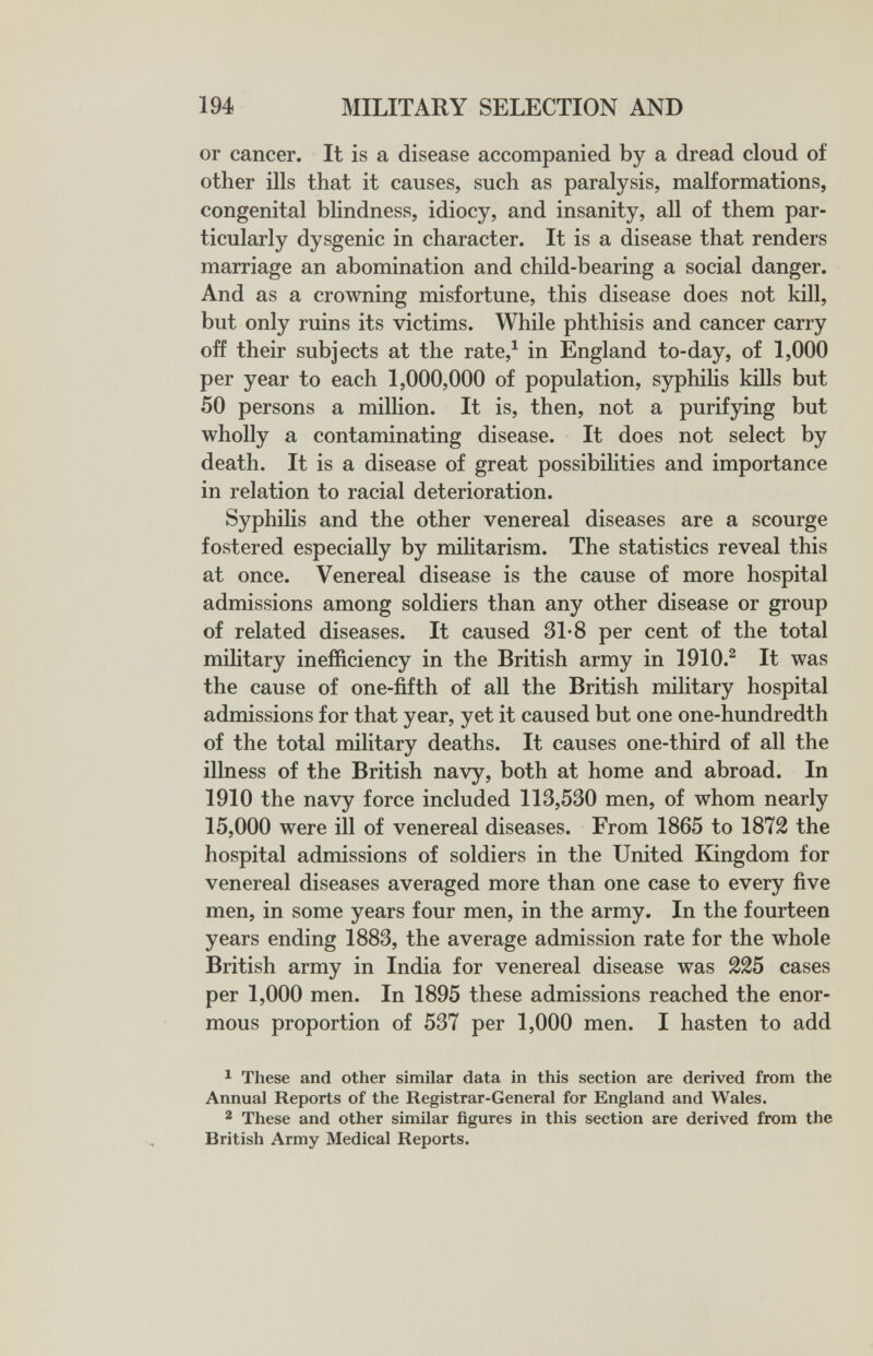 194 MILITARY SELECTION AND or cancer. It is a disease accompanied by a dread cloud of other ills that it causes, such as paralysis, maKormations, congenital bhndness, idiocy, and insanity, all of them par¬ ticularly dysgenic in character. It is a disease that renders marriage an abomination and child-bearing a social danger. And as a crowning misfortune, this disease does not kill, but only ruins its victims. While phthisis and cancer carry off their subjects at the rate,^ in England to-day, of 1,000 per year to each 1,000,000 of population, syphilis kills but 50 persons a million. It is, then, not a purifjdng but wholly a contaminating disease. It does not select by death. It is a disease of great possibihties and importance in relation to racial deterioration. Syphilis and the other venereal diseases are a scourge fostered especially by militarism. The statistics reveal this at once. Venereal disease is the cause of more hospital admissions among soldiers than any other disease or group of related diseases. It caused 31-8 per cent of the total military inefficiency in the British army in 1910.^ It was the cause of one-fifth of all the British military hospital admissions for that year, yet it caused but one one-hundredth of the total military deaths. It causes one-third of all the illness of the British navy, both at home and abroad. In 1910 the navy force included 113,530 men, of whom nearly 15,000 were ill of venereal diseases. From 1865 to 1872 the hospital admissions of soldiers in the United Kingdom for venereal diseases averaged more than one case to every five men, in some years four men, in the army. In the fourteen years ending 1883, the average admission rate for the whole British army in India for venereal disease was 225 cases per 1,000 men. In 1895 these admissions reached the enor¬ mous proportion of 537 per 1,000 men. I hasten to add ^ These and other similar data in this section are derived from the Annual Reports of the Registrar-General for England and Wales. 2 These and other similar figures in this section are derived from the British Army Medical Reports.