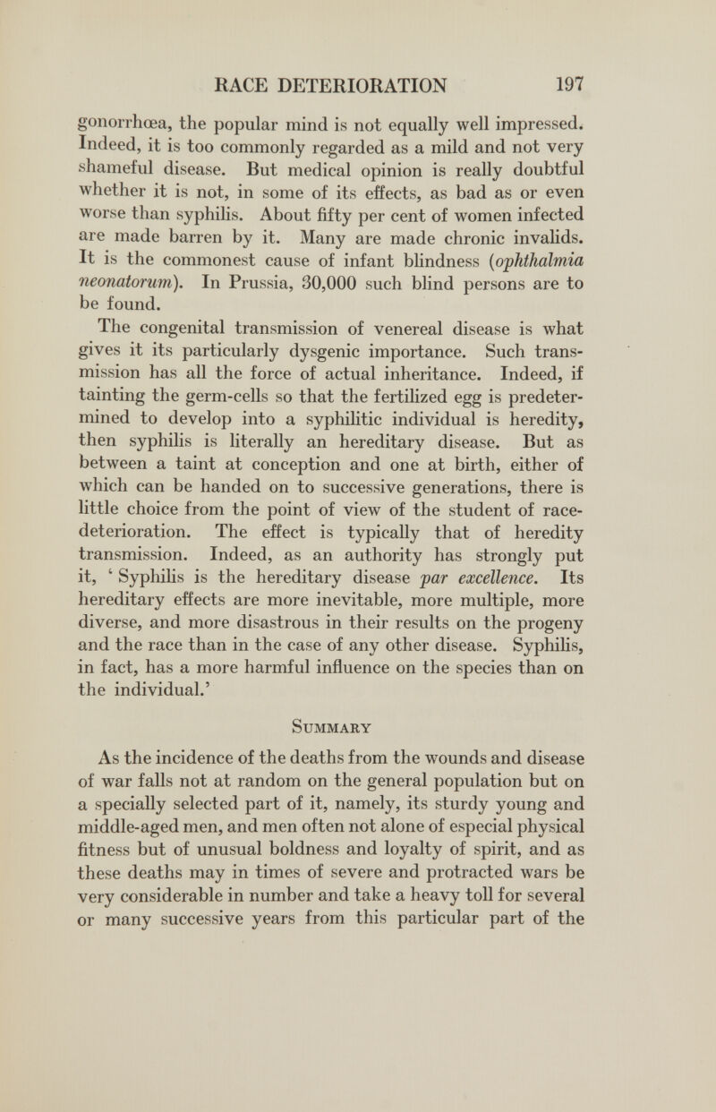 RACE DETERIORATION 197 gonorrhœa, the popular mind is not equally well impressed. Indeed, it is too commonly regarded as a mild and not very shameful disease. But medical opinion is really doubtful whether it is not, in some of its effects, as bad as or even worse than syphilis. About fifty per cent of women infected are made barren by it. Many are made chronic invalids. It is the commonest cause of infant blindness {ophthalmia neonatorum). In Prussia, 30,000 such blind persons are to be found. The congenital transmission of venereal disease is what gives it its particularly dysgenic importance. Such trans¬ mission has all the force of actual inheritance. Indeed, if tainting the germ-cells so that the fertilized egg is predeter¬ mined to develop into a syphilitic individual is heredity, then syphilis is literally an hereditary disease. But as between a taint at conception and one at birth, either of which can be handed on to successive generations, there is little choice from the point of view of the student of race- deterioration. The effect is typically that of heredity transmission. Indeed, as an authority has strongly put it, ' Syphilis is the hereditary disease jpar excellence. Its hereditary effects are more inevitable, more multiple, more diverse, and more disastrous in their results on the progeny and the race than in the case of any other disease. Syphilis, in fact, has a more harmful influence on the species than on the individual.' Summary As the incidence of the deaths from the wounds and disease of war falls not at random on the general population but on a specially selected part of it, namely, its sturdy young and middle-aged men, and men often not alone of especial physical fitness but of unusual boldness and loyalty of spirit, and as these deaths may in times of severe and protracted wars be very considerable in number and take a heavy toll for several or many successive years from this particular part of the