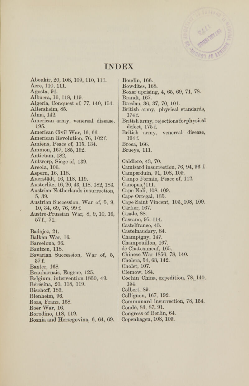 INDEX V ■■ t > ,, i >■ ■ l'qi Jf» V ■ Aboukir, 20, 108, 109, 110, 111. Acre, 110, 111. Agosta, 91. Albuera, 16, 118, 119. Algeria, Conquest of, 77, 140, 154. Allersheim, 85. Alma, 142. American army, venereal disease, 195. American Civil War, 16, 66. American Kevolution, 76, 102 f. Amiens, Peace of, 115, 134. Ammon, 167, 185, 192. Antietam, 182. AntAverp, Siege of, 139. Areola, 106. Aspern, 16, 118. Auerstädt, 16, 118, 119. Austerlitz, 16,20, 43, 118, 182,183. Austrian Netherlands insurrection, 5, 39. Austrian Succession, War of, 5, 9, 10, 34, 69, 76, 99 f. Austro-Prussian War, 8, 9, 10, 16, 57f., 71. Badajoz, 21. Balkan War, 16. Barcelona, 96. Bautzen, 118. Bavarian Succession, War of, 5, 37 f. Baxter, 168. Beauhamais, Eugène, 125. Belgium, intervention 1830, 49. Bérésina, 20, 118, 119. Bischoff, 189. Blenheim, 96. Boas, Franz, 168. Boer War, 16. Borodino, 118, 119. Bosnia and Herzegovina, 6, 64, 69. Boudin, 166. Bowdites, 168. Boxer uprising, 4, 65, 69, 71, 78. Brandt, 167. Breslau, 36, 37, 70, 101. British army, physical standards, 174 f. British army, rejections for physical defect, 175 f. British army, venereal disease, 194 f. Broca, 166. Brueys, 111, Caldiero, 43, 70. Camisard insurrection, 76, 94, 96 f. Camperduin, 91, 108, 109. Campo Formio, Peace of, 112. Canopus,[lll. Cape Noli, 108, 109. Cape Ortegal, 135. Cape Saint Vincent, 103,^108, 109. Carlier, 167. Casale, 88. Cassano, 95, 114. Castelfranco, 43. Castelnaudary, 84. Champigny, 147. Champouillon, 167. de Chateauneuf, 165. Chinese War 1856, 78, 140. Cholera, 54, 63, 142. Cholet, 107. Clemow, 184. Cochin China, expedition, 78, 140, 154. Colbert, 89. Collignon, 167, 192. Communard insurrection, 78, 154. Condé, 83, 87, 91. Congress of Berlin, 64. Copenhagen, 108, 109.