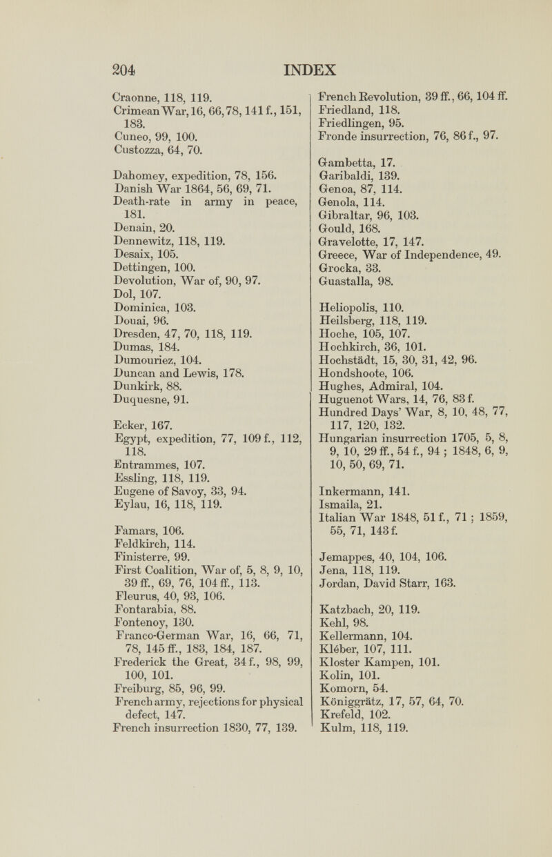 ш INDEX Craonne, 118, 119. Crimean War, 16, 66,78,141 f., 151, 183. Cuneo, 99, 100. Ciistozza, 64, 70. Dahomey, expedition, 78, 156. Danish War 1864, 56, 69, 71. Death-rate in army in peace, 181. Denain, 20. Dennewitz, 118, 119. Desaix, 105. Dettingen, 100. Devolution, War of, 90, 97. Dol, 107. Dominica, 103. Douai, 96. Dresden, 47, 70, 118, 119. Dumas, 184. Dumouriez, 104. Duncan and Lewis, 178. Dunkirk, 88. Duquesne, 91. Ecker, 167. Egypt, expedition, 77, 109 f., 112, 118. Entrammes, 107. Essling, 118, 119. Eugene of Savoy, 33, 94. Eylau, 16, 118, 119. Famars, 106. Feldkirch, 114. Finisterre, 99. First Coalition, War of, 5, 8, 9, 10, 39 fP., 69, 76, 104 fp., 113. Fleurus, 40, 93, 106. Fontarabia, 88. Fontenoy, 130. Fi-anco-German War, 16, 66, 71, 78, 145 ff., 183, 184, 187. Frederick the Great, 34 f., 98, 99, 100, 101. Freiburg, 85, 96, 99. French army, rejections for physical defect, 147. French insurrection 1830, 77, 139. French Revolution, 39 if., 66, 104 fP. Friedland, 118. Friedlingen, 95. Fronde insurrection, 76, 86 f., 97. Gambetta, 17. Garibaldi, 139. Genoa, 87, 114. Gen ola, 114. Gibraltar, 96, 103. Gould, 168. Gravelotte, 17, 147. Greece, War of Independence, 49. Grocka, 33. Guastalla, 98. Heliopolis, 110. Heilsberg, 118, 119. Hoche, 105, 107. Hochkirch, 36, 101. Hochstädt, 15, 30, 31, 42, 96. Hondshoote, 106. Hughes, Admiral, 104. Huguenot Wars, 14, 76, 83 f. Hundred Days' War, 8, 10, 48, 77, 117, 120, 132. Hungarian insurrection 1705, 5, 8, 9, 10, 29ff.,54f., 94; 1848, 6, 9, 10, 50, 69, 71. Inkermann, 141. Italian War 1848, 51 f., 71 ; 1859, 55, 71, 143 f. Jemappes, 40, 104, 106. Jena, 118, 119. Jordan, David Starr, 163. Katzbach, 20, 119. Kehl, 98. Kellermann, 104. Kléber, 107, m. Kloster Kampen, 101. Kolin, 101. Komorn, 54. Königgrätz, 17, 57, 64, 70. Krefeld, 102. Kulm, 118, 119.