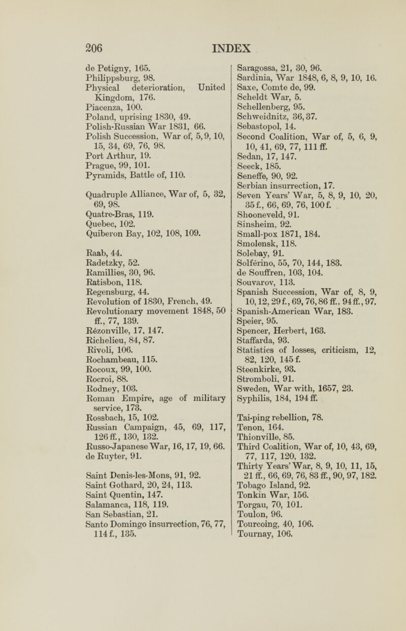 206 INDEX de Petigny, 165. Philippsburg, 98. Physical deterioration, United Kingdom, 176. Piacenza, 100. Poland, uprising 1830, 49. Polish-Russian War 1831, 66. Polish Succession, War of, 5,9,10, 15, 34, 69, 76, 98. Port Arthur, 19. Prague, 99, 101. Pyramids, Battle of, 110. Quadruple Alliance, War of, 5, 32, 69, 98. Quatre-Bras, 119. Quebec, 102. Quiberon Bay, 102, 108, 109. Raab, 44. Radetzky, 52. Ramillies, 30, 96. Ratisbon, 118. Regensburg, 44. Revolution of 1830, French, 49. Revolutionary movement 1848, 50 if., 77, 139. Rézonville, 17, 147. Richelieu, 84, 87. Rivoli, 106. Rochambeau, 115. Rocoux, 99, 100. Rocroi, 88. Rodney, 103. Roman Empire, age of military service, 173. Rossbach, 15, 102. Russian Campaign, 45, 69, 117, 126 ff., 130, 132. Russo-Japanese War, 16,17, 19, 66. de Ruy ter, 91. Saint Denis-les-Mons, 91, 92. Saint Gothard, 20, 24, 113. Saint Quentin, 147. Salamanca, 118, 119. San Sebastian, 21. Santo Domingo insuiTection, 76, 77, 114 f., 135. Saragossa, 21, 30, 96. Sardinia, War 1848, 6, 8, 9, 10, 16. Saxe, Comte de, 99. Scheldt War, 5. Schellenberg, 95. Schweidnitz, 36,37. Sebastopol, 14. Second Coalition, War of, 5, 6, 9, 10,41, 69, 77, 111 if. Sedan, 17, 147. Seeck, 185. Seneffe, 90, 92. Serbian insurrection, 17. Seven Years' War, 5, 8, 9, 10, 20, 35f., 66, 69, 76, 100f. Shooneveld, 91. Sinsheim, 92. Small-pox 1871, 184. Smolensk, 118. Solebay, 91. Solferino, 55, 70, 144, 183. de Souffren, 103, 104. Souvarov, 113. Spanish Succession, War of, 8, 9, 10,12, 29f., 69,76,86 if., 94if., 97. Spanish-American War, 183. Speier, 95. Spencer, Herbert, 163. Staffarda, 93. Statistics of losses, criticism, 12, 82, 120, 145 f. Steenkirke, 93. Stromboli, 91. Sweden, War with, 1657, 23. Syphilis, 184, 194 ff. Tai-ping rebellion, 78. Tenon, 164. Thionville, 85. Third Coalition, War of, 10, 43, 69, 77, 117, 120, 132. Thirty Years'War, 8, 9, 10, 11, 15, 21 ff., 66, 69, 76,83 ff., 90, 97,182. Tobago Island, 92. Tonkin War, 156. Torgau, 70, 101. Toulon, 96. Tourcoing, 40, 106. Tournay, 106.