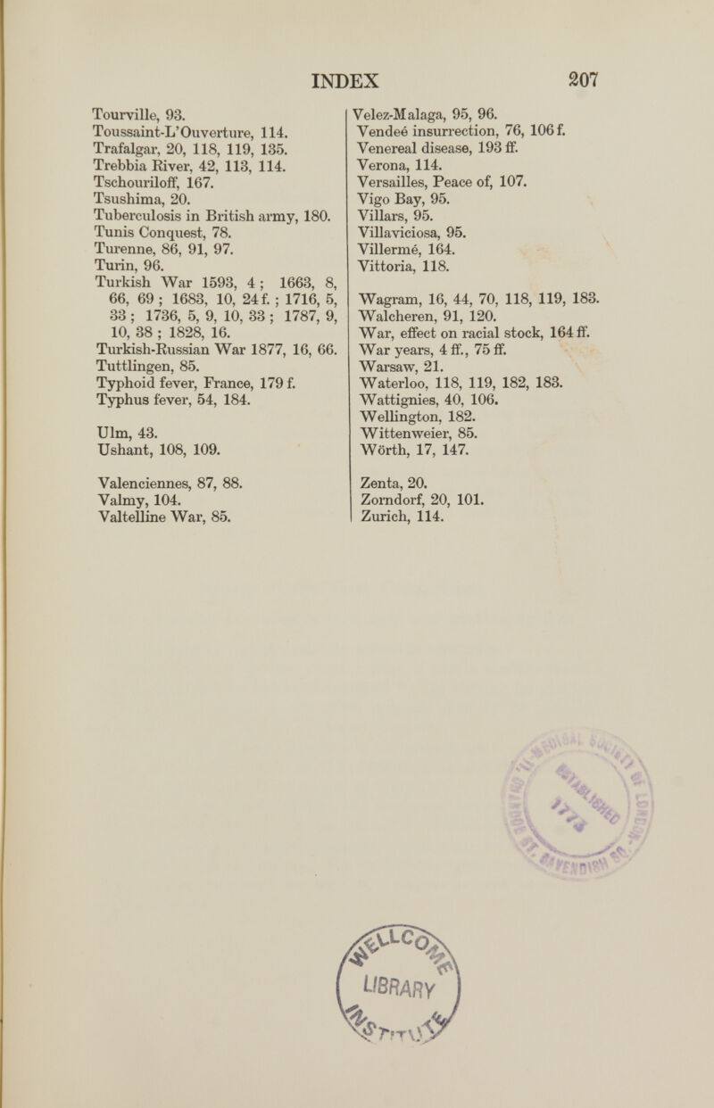 INDEX 207 Tourville, 93. Toiissaint-L'Ouverture, 114. Trafalgar, 20, 118, 119, 135. Trebbia River, 42, 113, 114. Tschouriloff, 167. Tsushima, 20. Tubex'culosis in British army, 180. Tunis Conquest, 78. Turenne, 86, 91, 97. Turin, 96. Turkish ЛУаг 1593, 4; 1663, 8, 66, 69 ; 1683, 10, 24 f. ; 1716, 5, 33 ; 1736, 5, 9, 10, 33 ; 1787, 9, 10, 38 ; 1828, 16. Turkish-Eussian War 1877, 16, 66. Tuttlingen, 85. Typhoid fever, France, 179 f. Typhus fever, 54, 184. Ulm, 43. XJshant, 108, 109. Valenciennes, 87, 88. Valmy, 104. Valtelline War, 85. Velez-M alaga, 95, 96. Vendeé insurrection, 76, 106 f. Venereal disease, 193 ff. Verona, 114. Versailles, Peace of, 107. Vigo Bay, 95. Villars, 95. Villaviciosa, 95. Villermé, 164. Vittoria, 118. Wagram, 16, 44, 70, 118, 119, 183. Walcheren, 91, 120. War, effect on racial stock, 164 ff. War years, 4 ff., 75 ff. Warsaw, 21. Waterloo, 118, 119, 182, 183. Wattignies, 40, 106. Wellington, 182. Wittenweier, 85. Wörth, 17, 147. Zenta, 20. Zomdorf, 20, 101. Zurich, 114.