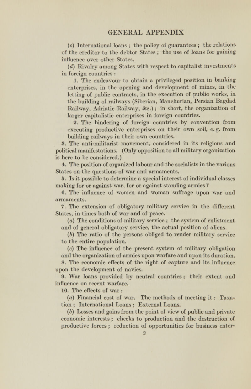 GENERAL APPENDIX (c) International loans ; the policy of guarantees ; the relations of the creditor to the debtor States ; the use of loans for gaining influence over other States. (d) Rivalry among States with respect to capitalist investments in foreign countries : 1. The endeavour to obtain a privileged position in banking enterprises, in the opening and development of mines, in the letting of public contracts, in the execution of public works, in the building of railways (Siberian, Manchurian, Persian Bagdad Railway, Adriatic Railway, &c.) ; in short, the organization of larger capitalistic enterprises in foreign countries. 2. The hindering of foreign countries by convention from executing productive enterprises on their own soil, e. g. from building railways in their own countries. 3. The anti-militarist movement, considered in its religious and political manifestations. (Only opposition to all military organization is here to be considered.) 4. The position of organized labour and the socialists in the various States on the questions of war and armaments. 5. Is it possible to determine a special interest of individual classes making for or against war, for or against standing armies ? 6. The influence of women and луотап suffrage upon war and armaments. 7. The extension of obligatory military service in the different States, in times both of war and of peace. (а) The conditions of military service ; the system of enlistment and of general obligatory service, the actual position of aliens. (б) The ratio of the persons obliged to render military service to the entire population. (c) The influence of the present system of military obligation and the organization of armies upon warfare and upon its duration. 8. The economic effects of the right of capture and its influence upon the development of navies. 9. War loans provided by neutral countries ; their extent and influence on recent warfare. 10. The effects of war : (a) Financial cost of war. The methods of meeting it : Taxa¬ tion ; International Loans ; External Loans. (b) Losses and gains from the point of view of public and private economic interests ; checks to production and the destruction of productive forces ; reduction of opportunities for business enter- 2