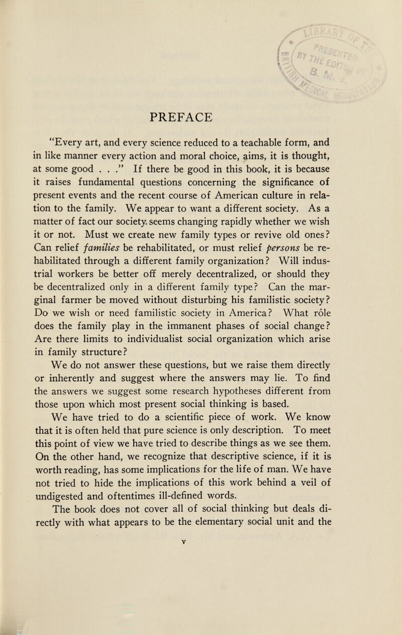 PREFACE Every art, and every science reduced to a teachable form, and in like manner every action and moral choice, aims, it is thought, at some good . . . If there be good in this book, it is because it raises fundamental questions concerning the significance of present events and the recent course of American culture in rela tion to the family. We appear to want a different society. As a matter of fact our society, seems changing rapidly whether we wish it or not. Must we create new family types or revive old ones? Can relief families be rehabilitated, or must relief persons be re habilitated through a different family organization? Will indus trial workers be better off merely decentralized, or should they be decentralized only in a different family type? Can the mar ginal farmer be moved without disturbing his familistic society? Do we wish or need familistic society in America? What rôle does the family play in the immanent phases of social change? Are there limits to individualist social organization which arise in family structure? We do not answer these questions, but we raise them directly or inherently and suggest where the answers may lie. To find the answers we suggest some research hypotheses different from those upon which most present social thinking is based. We have tried to do a scientific piece of work. We know that it is often held that pure science is only description. To meet this point of view we have tried to describe things as we see them. On the other hand, we recognize that descriptive science, if it is worth reading, has some implications for the life of man. We have not tried to hide the implications of this work behind a veil of undigested and oftentimes ill-defined words. The book does not cover all of social thinking but deals di rectly with what appears to be the elementary social unit and the