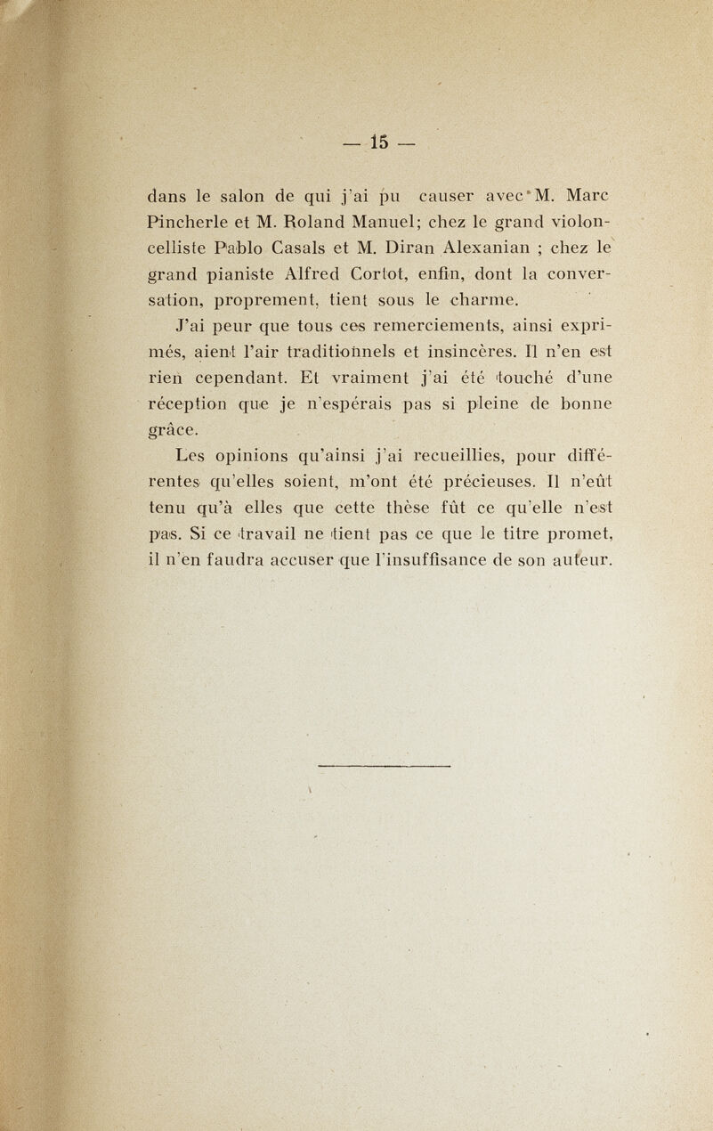 ^ '-îî^sj-' i {г V '^ » ■* > ч - ^ ' ,1 ' '- I '■■^'^уЖ. 15 dans le salon de qui j'ai pu causer avec'M. Marc Pincherle et M. Roland Manuel; chez le grand violon¬ celliste Pablo Casals et M. Diran Alexanian ; chez le^ grand pianiste Alfred Goriot, enfin, dont la conver¬ sation, proprement, tient sous le charme. J'ai peur que tous ces remerciements, ainsi expri¬ més, aient l'air traditionnels et insincères. Il n'en est rieñ cependant. Et vraiment j'ai été ФоисЬе d'une réception que je n'espérais pas si pleine de bonne grâce. Les opinions qu'ainsi j'ai recueillies, pour diffé¬ rentes qu'elles soient, m'ont été précieuses. Il n'eût tenu qu'à elles que cette thèse fût ce qu'elle n'est P'as. Si ce travail ne tìent pas ce que le titre promet, il n'en faudra accuser que l'insuffisance de son auteur.