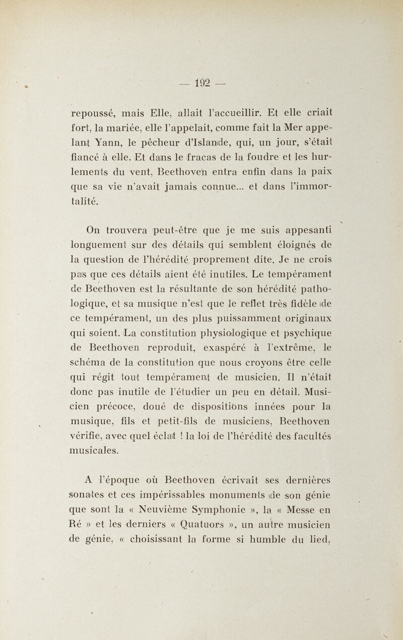 repoussé, mais Elle, allait l'accueillir. Et elle criait fort, la mariée, elle l'appelait, comme fait la Mer appe¬ lant Yann, le pêcheur d'Islande, qui, un jour, s'était fiancé à elle. Et dans le fracas de la foudre et les hur¬ lements du vent, Beethoven entra enfin -dans la paix que sa vie n'avait jamais connue... et dans l'immor¬ talité. On trouvera peut-être que je me suis appesanti longuement sur des détails qui semblent éloignés de la question de l'hérédité proprement dite. Je ne crois pais que ces détails aient été inutiles. Le tempérament de Beethoven est la résultante de son hérédité patho¬ logique, et sa musique n'est que le reflet très fidèle ide ce tempérament, un des plus puissamment originaux qui soient. La constitution physiologique et psychique de Beethoven reproduit, exaspéré à l'extrême, le schéma de la constitution que nous croyons être celle qui régit tout tempérament de musicien. Il n'était donc pas inutile de l'étudier un peu en détail. Musi¬ cien précoce, doué de dispositibns innées pour la musique, fils et petit-fils de musiciens, Beethoven vérifie, avec quel éclait ! la loi de l'hérédité des facultés musicales. A l'époque où Beethoven écrivait ses dernières sonates et ces impérissables monuments ide son génie que sont la « Neuvième Symphonie », la « Messe en Ré » et les derniers « Quatuors », un autre musicien de génie, « choisissant la forme si humble du lied.