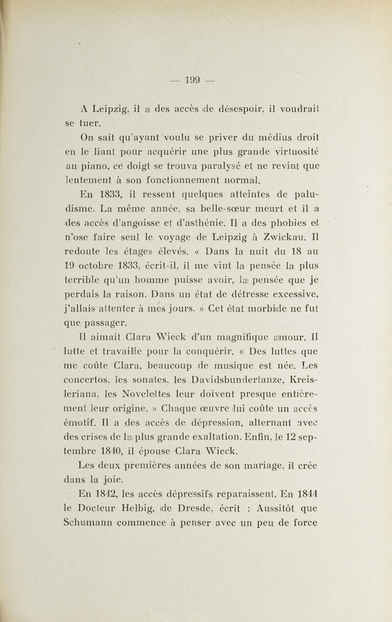 — 199 — A Leipzig, il а des accès ide désespoir, il voudrait se tuer. On sait qu'ayant voulu se priver du médius droit en le liant pour acquérir une plus grande virtuosité au piano, ce doigt se trouva paralysé et ne revint que lentement à son fonctionnement normaJ. En 1833, il ressent quelques atteintes de palu¬ disme. La même année, sa belle-sœur meurt et il a des accès d'angoisse et d'asthénie. Il a des phobies et n'ose faire seul le voyage de Leipzig à Zwickau. Il redoute les étages élevés. « Dans la nuit du 18 au 19 octobre 1833, écrit-il, il me vint la pensée la plus terrible qu'un homme puisse avoir, lai pensée que je perdais la raison. Dans un état de détresse excessive, j'allais attenter à mes jours. » Cet etat morbide ne fut que passager. Il aimait Clara Wieck d'un magnifique aimour. Il lutte et travaille pour la conquérir. « Des luttes que me coûte Clara, beaucoup de musique est née. Les concertos, les sona'tes, les Davidsbundertanze, Kreis- leriana, les Novelettes leur doivent presque entière¬ ment leur origine. » Chaque œuvre ¡lui coûte un accès émotif. Il a des accès de dépression, alternant avec des crises de lai plus grande exaltation. Enfin, le 12 sep¬ tembre 1840, il épouse Clara Wieck. Les deux premières années de son mariage, il crée dans la joie. En 1842, les accès dépressifs reparaissent. En 1844 le Docteur Helbig, ide Dresde, écrit : Aussitôt que Schumann commence à penser avec un peu de force