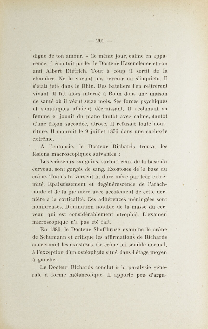 — 201 — digne de ton amour. » Ce même jour, calme en appa¬ rence, il écoutait parler le Docteur Hasencleuer et son ami Albert Diétrich. Tout à coup il sortit de la chambre. Ne le voyant pas revenir on s'inquiéta. Il s'était jeté dans le Rhin. Des bateliers l'en retirèrent vivant. 11 fut alors interné à Bonn dans une maison de santé où il vécut seize mois. Ses forces psychiques et somatiques allaient décroissant. Il réclamait sa femme et jouait du piano tantôt avec calme, (tantôt d'une façon saccadée, atroce. Il refusait toute nour¬ riture. Il mourait le 9 juillet 1856 dans une cachexie extrême. <! A l'aïutopsie, le Docteur Richards trouva les lésions macroscopiques suivanites : Les vaisseaux sanguins, surtout ceux de la base du cerveau, sont gorgés de sang. Exostoses de la base du crâne. Toutes traversent la dure-mère par leur extré¬ mité. Epais'sissement et dégénérescence de l'arach¬ noïde et ide la pie-mère avec accodement de cette der¬ nière à la corticalité. Ces adhérences méningées sont nombreuses. Diminution notable de la masse du cer¬ veau qui est considérablement atrophié. L'examen microscopique n'a jDas été fait. En 1880, le Docteur Shaiîhruse examine le crâne de Schumann et critique les affirmations de Richards concernant les exostoses. Ce crâne lui semble normal, à l'exception d'un ostéophyte situé dans l'étage moyen à gauche. Le Docteur Richards conclut à la paralysie géné¬ rale à forme mélancolique. Il apporte peu d'argu-