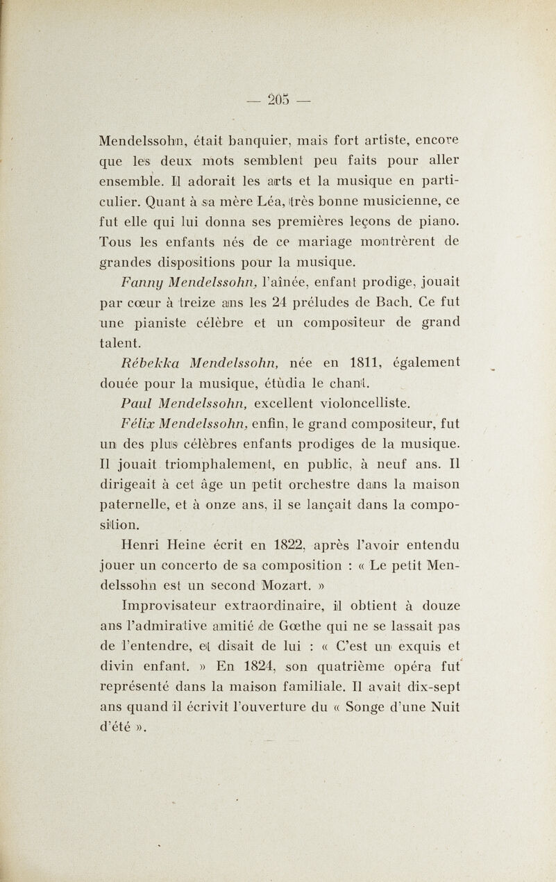 — 20o — Mendelssohn, était banquier, mais fort artiste, encore que les deux mots semblent peu faits pour aller ensemble. Il adorait les arts et la musique en parti¬ culier. Quant à sa mère Léa, itrès bonne musicienne, ce fut elle qui lui donna ses premières leçons de piano. Tous les enfants nés de ce mariage momtrèrent de grandes dispositions pour la musique. Fanny Mendelssohn, l'aînée, enfant prodige, jouait par cœur à treize ains les 24 préludes de Bach. Ce fut une pianiste célèbre et vm compositeur de grand talent. Rebekka Mendelssohn, née en 1811, également douée pour la musique, étùdia le сЬап1. Paul Mendelssohn, excellent violoncelliste. Félix Mendelssohn, enfin, le grand compositeur, fut un des pluis célèbres enfants prodiges de la musique. Il jouait triomphalement, en public, à neuf ans. Il dirigeait à cet âge un petit orchestre dans la maison paternelle, et à onze ans, il se lançait dans la compo¬ sition. Henri Heine écrit en 1822, après l'avoir entendu jouer un concerto de sa composition ; « Le petit Men¬ delssohn est un second Mozart. » Improvisateur extraordinaire, il obtient à douze ans l'admirative amitié Ле Gœthe qui ne se lassait pas de l'entendre, el disait de lui : « C'est un exquis et divin enfant. » En 1824, son quatrième opéra fut représenté dans la maison familiale. Il avait dix-sept ans quand il écrivit l'ouverture du « Songe d'une Nuit d'été ».