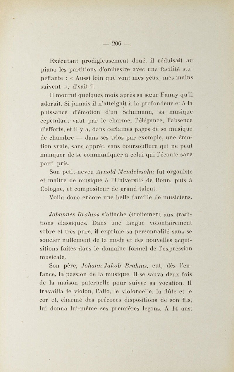 — 206 — Exécutant prodigieusemenl: doué, il réduisait au piano les partitions d'orchesilre avec une facilité stu¬ péfiante : « Aussi loin que vont mes yeux, mes mains suivent », disait-il. Il mourut quelques mois après sa sœur Fanny qu'il adorait. Si jamais il n'atteignit à la profondeur et à la puissance d'émotion d'un Schumann, sa musique cependant vaut par le charme, l'élégance, l'absence d'efforts, et il y a, dans certaines pages de 'sa musique de chambre — dans ses trios par exemple, une émo¬ tion vraie, sans apprêt, sans boursouflure qui ne peut manquer de se communiquer à celui qui l'écoute sans parti pris. Son petit-neveu Arnold Mendelssohn fut organiste et maître de musique à l'Université de Bonn, puis à Cologne, et compositeur de grand 'talent. Voilà donc encore une belle famille de musiciens. Johannes Brahms s'attache étroitement aux tradi- tiotís classiques. Dans une langue volontairement sobre et très pure, il exprime sa personnalité sans se soucier nullement de la mode et des nouvelles acqui¬ sitions faites dans le domaine formel de l'expression musicale. Son père, Johann-Jakob Brahms, eut, dès l'en¬ fance, la passion de la musique. Il se sauva deux fois de la maison paternelle pour suivre sa vocation. Il travailla 'le violon, l'alto, le violoncelle, la flûte et le cor et, charmé des précoces dispositions de son fils, lui donna lui-même ses premières leçons. A 14 ans.