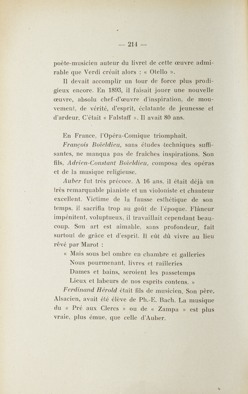 poète-musicien auteur du livret de cette œuvre admi¬ rable que Verdi créait alors : « Otello ». Il devait accomplir un tour de force plus prodi¬ gieux encore. En 1893, il faisait jouer une nouvelle œuvre, absolu chef-d'œuvre d'inspiration, de mou¬ vement, de vérité, d'esprit, éclatante de jeunesse et d'ardeur. C'était « Falstaff ». Il avait 80 ans. En France, l'Opéra-Comique triomphait. François Boïeldieii, sans études itechniques suffi¬ santes, ne manqua pas de fraîches inspirations. Son fils, Adrien-Constant Boïeldieu, composa des opéras et de la musique religieuse. Auber fut très précoce. A 16 ans, il était déjà un très remarquable pianiste et un violoniste et chanteur excellent. Victime de la fausse esthétique de son temps, il sacrifia trop au goût de l'époque. Flâneur impénitent, voluptueux, il travaillait cependant beau¬ coup. Son art est aimable, sans profondeur, fait surtout de grâce et d'esprit. Il eût dû vivre au lieu rêvé par Marot : « Mais sous bel ombre en chambre et galleries Nous pourmenant, livres et railleries Dames et bains, seroient les passetemps Lieux et labeurs de nos esprits contens. » Ferdinand Hérold était fils de musicien. Son père, Alsacien, avait été élève de Ph.-E. Bach. La musique du « Pré aux Clercs » ou de « Zampa » est plus vraie, plus émue, que celle d'Auber.