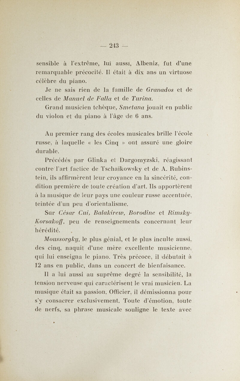 ш - sensible à l'extrême, lui aussi, Albeniz, fut d'une remarquable précocité. Il était à dix ans un virtuose célèbre du piano. Je ne sais rien de la famille de Granados et de celles de Manuel de Falla et de Turina. Grand musicien tchèque, Smetana jouait en public du violon et du piano à l'âge ide 6 ans. Au premier rang des écoles musicales brille l'école russe, à laquelle « les Cinq » ont assuré une gloire durable. Précédés par Glinka et Dargomyzski, réagissant contre l'art factice de Tschaïkowsky et de A. Rubins¬ tein, ils affirmèrent leur croyance en la sincérité, con¬ dition première de toute création d'art. Ils apportèrent à la musique de leur pays une couleur russe accentuée, teintée d'un peu d'orientalisme. Sur César Cui, Balakirew, Borodine et Rimsky- Korsakoff, peu de renseignements concernant leur hérédité. Moussorgky, le plus génial, et le plus inculte aussi, des cinq, naquit d'une mère excellente musicienne, qui lui enseigna le piano. Très précoce, il idébutait à 12 ans en public, dans un concert de bienfaisance. Il a lui aussi au suprême degré la sensibilité, la tension nerveuse qui caractérisent le vrai musicien. La musique était sa passion. Officier, il démissionna pour s'y consacrer exclusivement. Toute d'émotion, toute de nerfs, sa phrase musicale souligne le texte avec