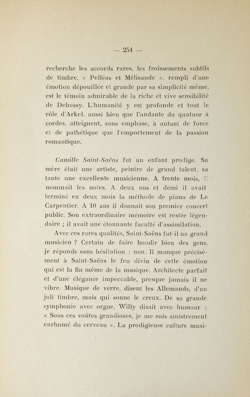 — 254 — recherche les accords rares, les froissements subtils de timbre. (( Pelléas et Mélisande w, rempli d'une émotion dépouillée et grande par sa simplicité même, est le témoin admirable de la riche et vive sensibilité de Debussy. L'humanité y est profonde et tout le rôle d'Arkel, aussi bien que l'andante du quatuor à cordes, atteignent, sans emphase, à autant de force et de pathétique que l'emportement de la passion romantique. Camille Saint-Saëns fut un enfant prodige. Sa mère était une artiste, peintre de grand talent, sa tante une excellente musicienne. A trente mois, i! nommait les notes. A deux ans et demi il avait terminé en deux mois la méthode de piano de Le Carpentier. A 10 ans il donnait son premier concert public. Son extraordinaire mémoire est restée légen¬ daire ; il avait une étonnante faculté d'assimilation. Avec ces rares qualités, Saint-Saëns fut-il un grand musicien ? Certain de faire bomdir bien des gens, je réponds sans hésitation : non. Il manque précisé¬ ment à Saint-Saëns le feu idivin de cette émotion qui est la fin même de la musique. Architecte parfait et d'une élégance impeccable, presque jamais il ne vibre. Musique de verre, disent les Allemands, d'un joli timbre, mais qui sonne le creux. De sa grande symphonie avec orgue, Willy disait avec humour : « Sous ces voûtes grandioses, je me suis sinistrement enrhumé du cerveau ». La prodigieuse culture musi-