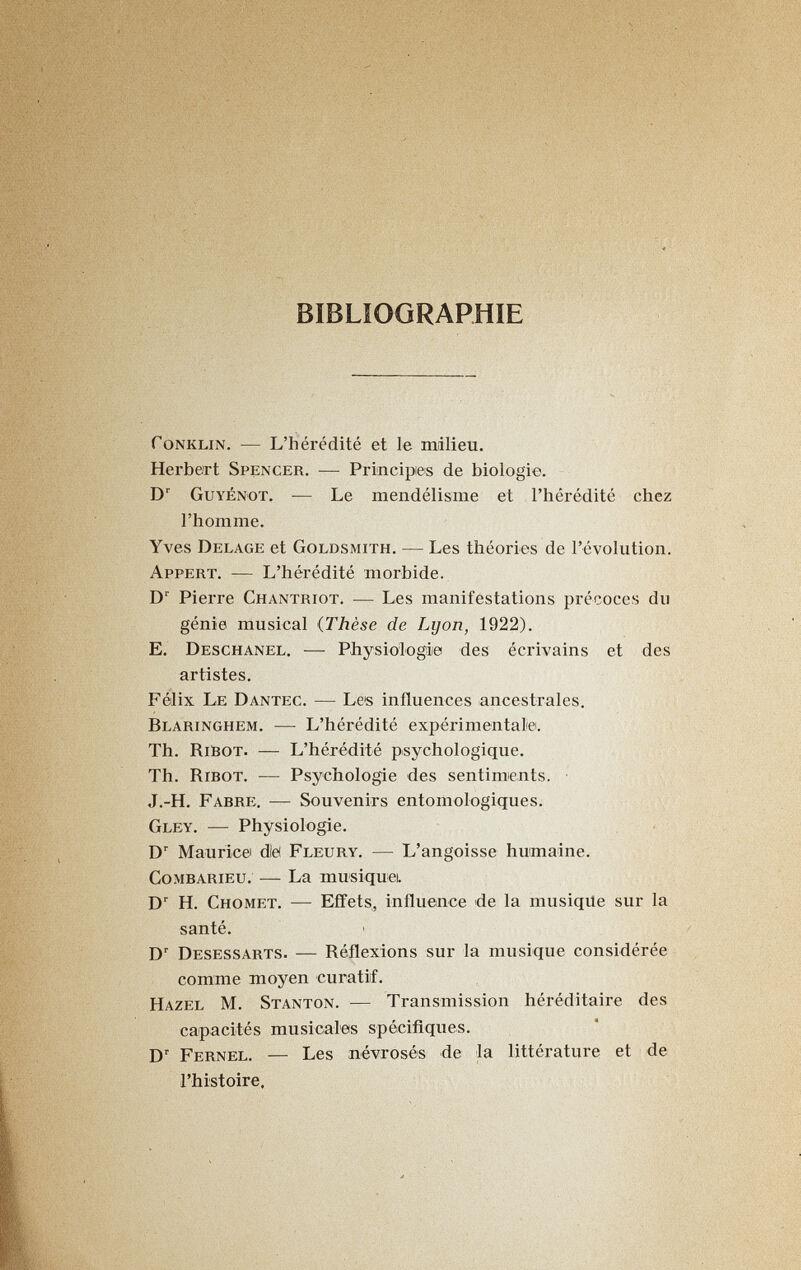 BIBLIOGRAPHIE foNKLiN. — L'hérédité et le milieu. Herbert Spencer. — Principies de biologie. D' Guyénot. — Le mendélisme et l'hérédité chez l'homme. Yves Belage et Goldsmith. — Les théories de l'évolution. Appert. — L'hérédité morbide. D Pierre Chantriot. — Les manifestations précoces du génie musical {Thèse de Lyon, 1922). E. Deschanel. — Physiologie des écrivains et des artistes. Félix Le Dantec. — Les influences ancestrales. Blaringhem. — L'hérédité expérimentale. Th. RibOT. — L'hérédité psychologique. Th. RiBOT. — Psychologie des sentiments. J.-H. Fabre. — Souvenirs entomologiques. Gley. — Physiologie. Mauricei dlë Fleury. — L'angoisse humaine. Combarieu. — La musiquei. H. Chomet. — Effets, influence de la musiqUe sur la santé. D' Desessarts. — Réflexions sur la musique considérée comme moyen curatiif. Hazel M. Stanton. — Transmission héréditaire des capacités musicales spécifiques. D' Fernel. — Les névrosés de la littérature et de l'histoire.