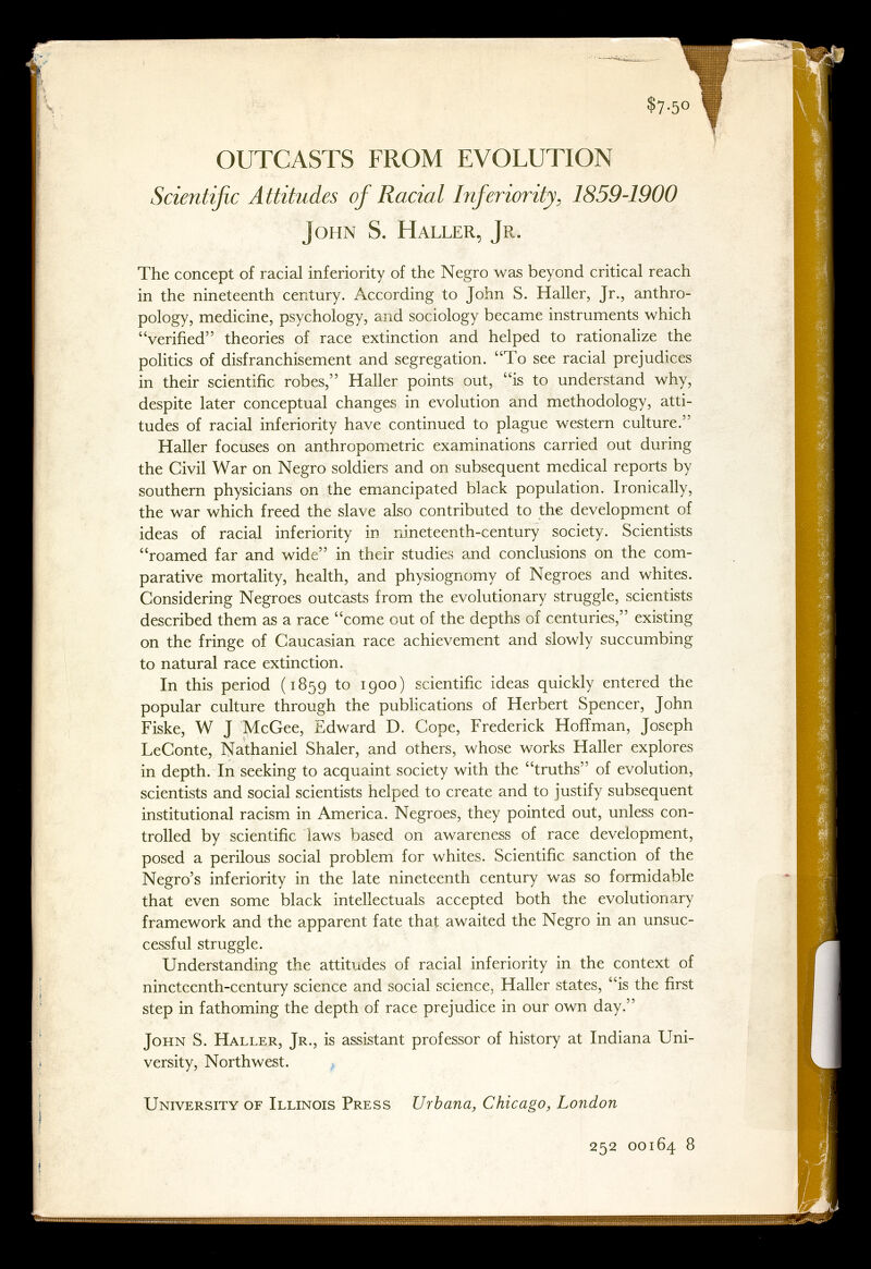 $7-50 OUTCASTS FROM EVOLUTION Scientific Attitudes of Racial Inferiority, 1859-1900 John S. Haller, Jr. The concept of racial inferiority of the Negro was beyond critical reach in the nineteenth century. According to John S. Haller, Jr., anthro¬ pology, medicine, psychology, and sociology became instruments which verified theories of race extinction and helped to rationalize the politics of disfranchisement and segregation. To see racial prejudices in their scientific robes, Haller points out, is to understand why, despite later conceptual changes in evolution and methodology, atti¬ tudes of racial inferiority have continued to plague western culture. Haller focuses on anthropometric examinations carried out during the Civil War on Negro soldiers and on subsequent medical reports by southern physicians on the emancipated black population. Ironically, the war which freed the slave also contributed to the development of ideas of racial inferiority in nineteenth-century society. Scientists roamed far and wide in their studies and conclusions on the com¬ parative mortality, health, and physiognomy of Negroes and whites. Considering Negroes outcasts from the evolutionary struggle, scientists described them as a race come out of the depths of centuries, existing on the fringe of Caucasian race achievement and slowly succumbing to natural race extinction. In this period ( 1859 to 1900 ) scientific ideas quickly entered the popular culture through the publications of Herbert Spencer, John Fiske, W J McGee, Edward D. Cope, Frederick Hoffman, Joseph LeConte, Nathaniel Shaler, and others, whose works Haller explores in depth. In seeking to acquaint society with the truths of evolution, scientists and social scientists helped to create and to justify subsequent institutional racism in America. Negroes, they pointed out, unless con¬ trolled by scientific laws based on awareness of race development, posed a perilous social problem for whites. Scientific sanction of the Negro's inferiority in the late nineteenth century was so formidable that even some black intellectuals accepted both the evolutionary framework and the apparent fate that awaited the Negro in an unsuc¬ cessful struggle. Understanding the attitudes of racial inferiority in the context of nineteenth-century science and social science, Haller states, is the first step in fathoming the depth of race prejudice in our own day. John S. Haller, Jr., is assistant professor of history at Indiana Uni¬ versity, Northwest. University of Illinois Press Urbana, Chicago, London 252 00164 8