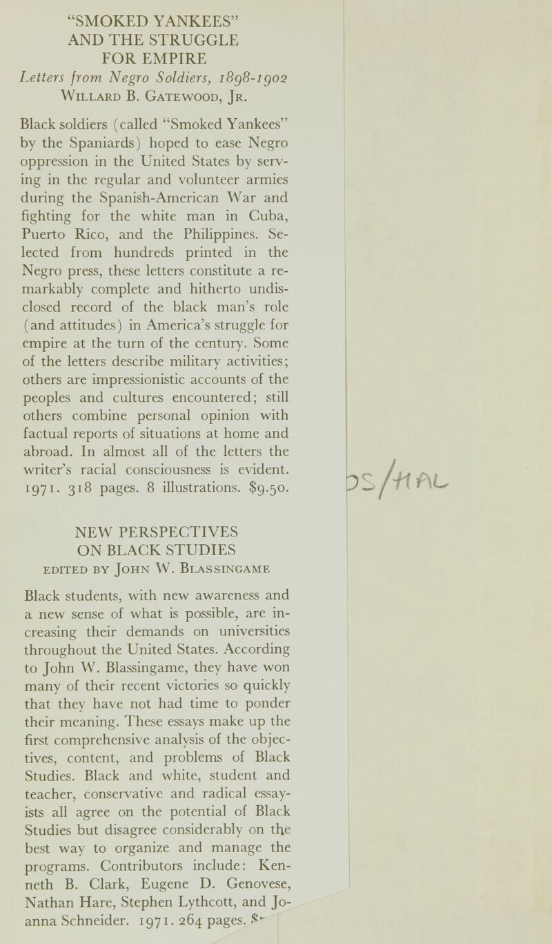 SMOKED YANKEES AND THE STRUGGLE FOR EMPIRE Letters from Negro Soldiers, i8g8-igo2 Willard В. Gatewood, Jr. Black soldiers (called Smoked Yankees by the Spaniards) hoped to ease Negro oppression in the United States by serv¬ ing in the regular and volunteer armies during the Spanish-American War and fighting for the white man in Cuba, Puerto Rico, and the Philippines. Se¬ lected from hundreds printed in the Negro press, these letters constitute a re¬ markably complete and hitherto undis¬ closed record of the black man's role (and attitudes) in America's struggle for empire at the turn of the century. Some of the letters describe military activities; others are impressionistic accounts of the peoples and cultures encountered; still others combine personal opinion with factual reports of situations at home and abroad. In almost all of the letters the writer's racial consciousness is evident. 1971. 318 pages. 8 illustrations. $9.50. NEW PERSPECTIVES ON BLACK STUDIES edited by John W. Blassingame Black students, with new awareness and a new sense of what is possible, are in¬ creasing their demands on universities throughout the United States. According to John W. Blassingame, they have won many of their recent victories so quickly that they have not had time to ponder their meaning. These essays make up the first comprehensive analysis of the objec¬ tives, content, and problems of Black Studies. Black and white, student and teacher, conservative and radical essay¬ ists all agree on the potential of Black Studies but disagree considerably on the best way to organize and manage the programs. Contributors include: Ken¬ neth B. Clark, Eugene D. Genovese, Nathan Hare, Stephen Lythcott, and Jo¬ anna Schneider. 1971. 264 pages, it