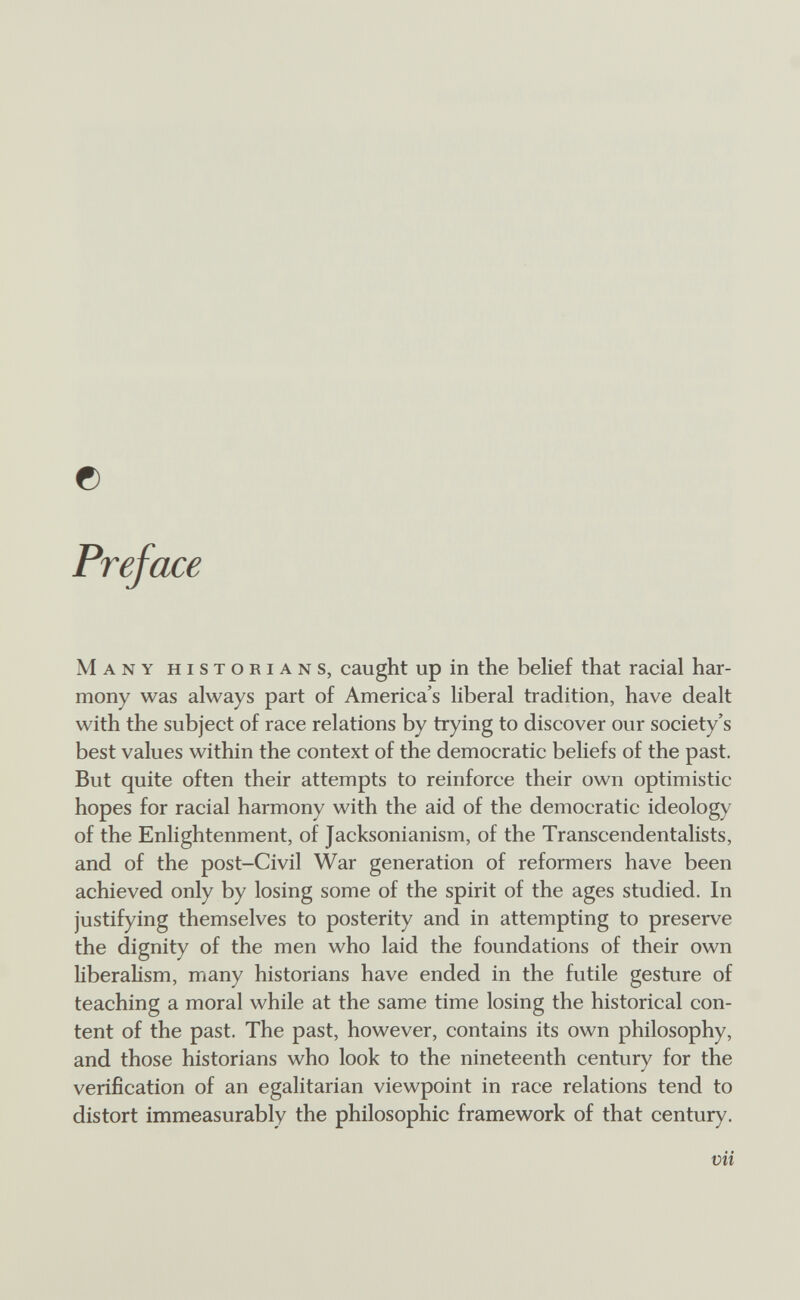 © Preface Many historians, caught up in the belief that racial har¬ mony was always part of America's liberal tradition, have dealt with the subject of race relations by trying to discover our society's best values within the context of the democratic beliefs of the past. But quite often their attempts to reinforce their own optimistic hopes for racial harmony with the aid of the democratic ideology of the Enlightenment, of Jacksonianism, of the Transcendentalists, and of the post-Civil War generation of reformers have been achieved only by losing some of the spirit of the ages studied. In justifying themselves to posterity and in attempting to preserve the dignity of the men who laid the foundations of their own liberahsm, many historians have ended in the futile gesture of teaching a moral while at the same time losing the historical con¬ tent of the past. The past, however, contains its own philosophy, and those historians who look to the nineteenth century for the verification of an egalitarian viewpoint in race relations tend to distort immeasurably the philosophic framework of that century. mi