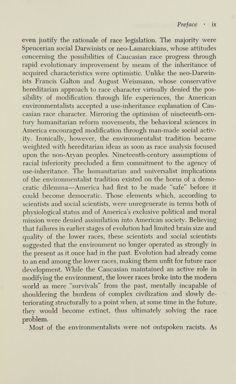 Preface • ix even justify the rationale of race legislation. The majority were Spencerian social Darwinists or neo-Lamarckians, whose attitudes concerning the possibilities of Caucasian race progress through rapid evolutionary improvement by means of the inheritance of acquired characteristics were optimistic. Unlike the neo-Darwin- ists Francis Galton and August Weismann, whose conservative hereditarian approach to race character virtually denied the pos¬ sibility of modification through life experiences, the American environmentalists accepted a use-inheritance explanation of Cau¬ casian race character. Mirroring the optimism of nineteenth-cen¬ tury humanitarian reform movements, the behavioral sciences in America encouraged modification through man-made social activ¬ ity. Ironically, however, the environmentalist tradition became weighted with hereditarian ideas as soon as race analysis focused upon the non-Aryan peoples. Nineteenth-century assumptions of racial inferiority precluded a firm commitment to the agency of use-inheritance. The humanitarian and universalist implications of the environmentalist tradition existed on the horns of a demo¬ cratic dilemma—America had first to be made safe before it could become democratic. Those elements which, according to scientists and social scientists, were unregenerate in terms both of physiological status and of America's exclusive political and moral mission were denied assimilation into American society. Believing that failures in earlier stages of evolution had limited brain size and quality of the lower races, these scientists and social scientists suggested that the environment no longer operated as strongly in the present as it once had in the past. Evolution had already come to an end among the lower races, making them unfit for future race development. While the Caucasian maintained an active role in modifying the environment, the lower races broke into the modern world as mere survivals from the past, mentally incapable of shouldering the burdens of complex civilization and slowly de¬ teriorating structurally to a point when, at some time in the future, they would become extinct, thus ultimately solving the race problem. Most of the environmentalists were not outspoken racists. As