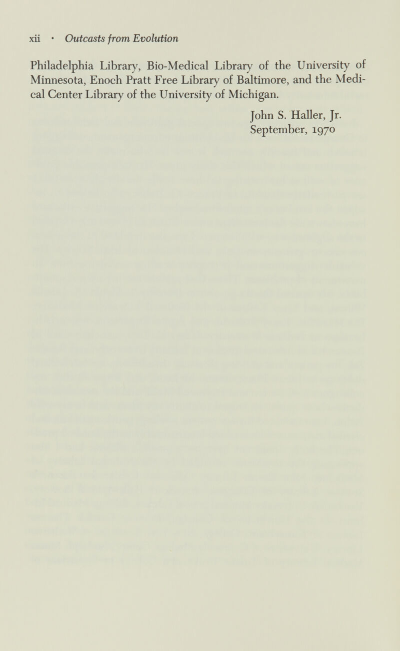 xii • Outcasts from Evolution Philadelphia Library, Bio-Medical Library of the University of Minnesota, Enoch Pratt Free Library of Baltimore, and the Medi¬ cal Center Library of the University of Michigan. John S. Haller, Jr. September, 1970