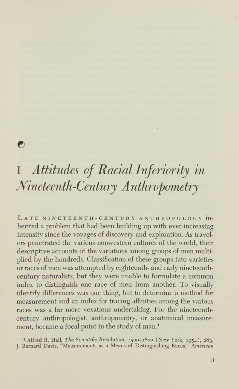 0 1 А ttitudes of Racial Inferiority in JVineteenth-Century A nthropometry Late nineteenth-century anthropology in¬ herited a problem that had been building up with ever-increasing intensity since the voyages of discovery and exploration. As travel¬ ers penetrated the various nonwestern cultures of the world, their descriptive accounts of the variations among groups of men multi¬ plied by the hundreds. Classification of these groups into varieties or races of men was attempted by eighteenth- and early nineteenth- century naturalists, but they were unable to formulate a common index to distinguish one race of men from another. To visually identify differences was one thing, but to determine a method for measurement and an index for tracing affinities among the various races was a far more vexatious undertaking. For the nineteenth- century anthropologist, anthropometry, or anatomical measure¬ ment, became a focal point in the study of man.^ 1 Alfred R. Hall, The Scientific Revolution, 1500-1800 (New York, 1954), 283; J. Barnard Davis, Measurements as a Means of Distinguishing Races, American 3