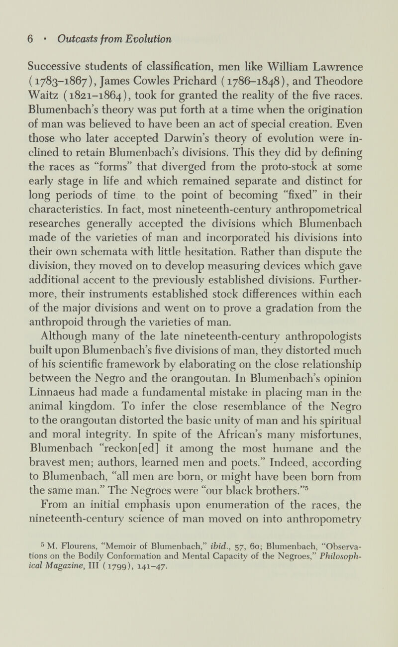 6 • Outcasts from Evolution Successive students of classification, men like William Lawrence ( 1783-1867), James Cowles Prichard ( 1786-1848), and Theodore Waitz (1821-1864), took for granted the reality of the five races. Blumenbach's theory was put forth at a time when the origination of man was believed to have been an act of special creation. Even those who later accepted Darwin's theory of evolution were in¬ clined to retain Blumenbach's divisions. This they did by defining the races as forms that diverged from the proto-stock at some early stage in life and which remained separate and distinct for long periods of time to the point of becoming fixed in their characteristics. In fact, most nineteenth-century anthropometrical researches generally accepted the divisions which Blumenbach made of the varieties of man and incorporated his divisions into their own schemata with little hesitation. Rather than dispute the division, they moved on to develop measuring devices which gave additional accent to the previously established divisions. Further¬ more, their instruments established stock differences within each of the major divisions and went on to prove a gradation from the anthropoid through the varieties of man. Although many of the late nineteenth-century anthropologists built upon Blumenbach's five divisions of man, they distorted much of his scientific framework by elaborating on the close relationship between the Negro and the orangoutan. In Blumenbach's opinion Linnaeus had made a fundamental mistake in placing man in the animal kingdom. To infer the close resemblance of the Negro to the orangoutan distorted the basic unity of man and his spiritual and moral integrity. In spite of the African's many misfortunes, Blumenbach reckon[ed] it among the most humane and the bravest men; authors, learned men and poets. Indeed, according to Blumenbach, all men are born, or might have been born from the same man. The Negroes were our black brothers.® From an initial emphasis upon enumeration of the races, the nineteenth-century science of man moved on into anthropometry ^ M. Flourens, Memoir of Blumenbach, ibid., 57, 60; Blumenbach, Observa¬ tions on the Bodily Conformation and Mental Capacity of the Negroes, Philosoph¬ ical Magazine, III ( 1799), 141-47.