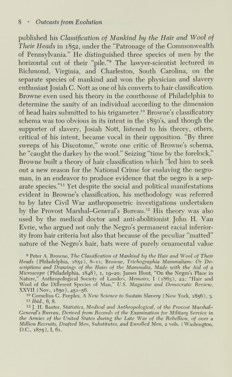 8 • Outcasts from Evolution published his Classification of Mankind by the Hair and Wool of Their Heads in 1852, under the Patronage of the Commonwealth of Pennsylvania. He distinguished three species of men by the horizontal cut of their pile.^ The lawyer-scientist lectured in Richmond, Virginia, and Charleston, South Carolina, on the separate species of mankind and won the physician and slavery enthusiast Josiah C. Nott as one of his converts to hair classification. Browne even used his theory in the courthouse of Philadelphia to determine the sanity of an individual according to the dimension of head hairs submitted to his trigameter.^ Browne's classificatory schema was too obvious in its intent in the 1850's, and though the supporter of slavery, Josiah Nott, listened to his theory, others, critical of his intent, became vocal in their opposition. By three sweeps of his Discotome, wrote one critic of Browne's schema, he caught the darkey by the wool. Seizing time by the forelock, Browne built a theory of hair classification which led him to seek out a new reason for the National Crime for enslaving the negro- man, in an endeavor to produce evidence that the negro is a sep¬ arate species.Yet despite the social and political manifestations evident in Browne's classification, his methodology was referred to by later Civil War anthropometric investigations undertaken by the Provost Marshal-General's Bureau.His theory was also used by the medical doctor and anti-abolitionist John H. Van Evrie, who argued not only the Negro's permanent racial inferior¬ ity from hair criteria but also that because of the peculiar matted nature of the Negro's hair, hats were of purely ornamental value 9 Peter A. Browne, The Classification of Mankind by the Hair and Wool of Their Heads (Philadelphia, 1852), 8-11; Browne, Trichographia Mammaliam: Or De¬ scriptions and Drawings of the Hairs of the Mammalia, Made with the Aid of a Microscope (Philadelphia, 1848), 1, 19-20; James Hunt, On the Negro's Place in Nature, Anthropological Society of London, Memoirs, I (1863), 22; Hair and Wool of the Different Species of Man, U.S. Magazine and Democratic Review, XXVII (Nov., 1850), 451-56. K' Cornelius G. Peeples, A New Science to Sustain Slavery (New York, 1856), 3. 11 Ibid., 6, 8. 12 J. H. Baxter, Statistics, Medical and Anthropological, of the Provost Marshal- General's Bureau, Derived from Records of the Examination for Military Service in the Armies of the United States during the Late War of the Rebellion, of over a Million Recruits, Drafted Men, Substitutes, and Enrolled Men, 2 vols. (Washington, D.C., 1875), I, 61.