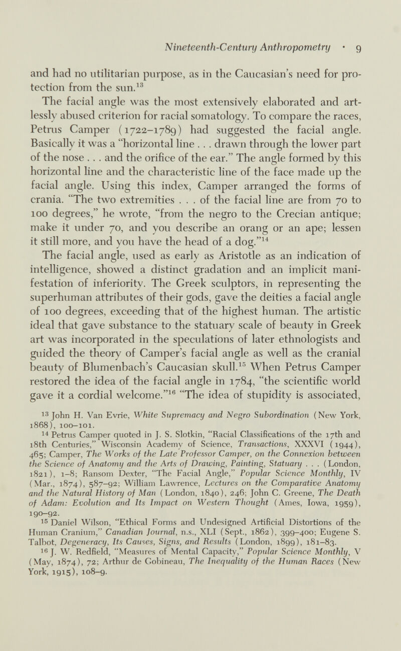 Nineteenth-Century Anthropometry • 9 and had no utilitarian purpose, as in the Caucasian's need for pro¬ tection from the sun.^^ The facial angle was the most extensively elaborated and art¬ lessly abused criterion for racial somatology. To compare the races, Petms Camper (1722-1789) had suggested the facial angle. Basically it was a horizontal line . . . drawn through the lower part of the nose . . . and the orifice of the ear. The angle formed by this horizontal line and the characteristic line of the face made up the facial angle. Using this index, Camper arranged the forms of crania. The two extremities ... of the facial line are from 70 to 100 degrees, he wrote, from the negro to the Crecian antique; make it under 70, and you describe an orang or an ape; lessen it still more, and you have the head of a dog.^^ The facial angle, used as early as Aristotle as an indication of intelligence, showed a distinct gradation and an implicit mani¬ festation of inferiority. The Greek sculptors, in representing the superhuman attributes of their gods, gave the deities a facial angle of 100 degrees, exceeding that of the highest human. The artistic ideal that gave substance to the statuary scale of beauty in Greek art was incorporated in the speculations of later ethnologists and guided the theory of Camper's facial angle as well as the cranial beauty of Blumenbach's Caucasian skull.When Petrus Camper restored the idea of the facial angle in 1784, the scientific world gave it a cordial welcome.^® The idea of stupidity is associated, 13 John H. Van Evrie, White Supremacy and Negro Subordination (New York, 1868), 100-101. Petrus Camper quoted in J. S. Slotkin, Racial Classifications of the 17th and 18th Centuries, Wisconsin Academy of Science, Transactions, XXXVI (1944), 465; Camper, The Works of the Late Professor Camper, on the Connexion between the Science of Anatomy and the Arts of Drawing, Painting, Statuary . . . ( London, 1821), 1-8; Ransom Dexter, The Facial Angle, Popular Science Monthly, IV (Mar., 1874), 587-92; William Lawrence, Lectures on the Comparative Anatomy and the Natural History of Man (London, 1840), 246; John C. Greene, The Death of Adam: Evolution and Its Impact on Western Thought (Ames, Iowa, 1959), 190-92. Daniel Wilson, Ethical Forms and Undesigned Artificial Distortions of the Human Cranium, Canadian Journal, n.s., XLI (Sept., 1862), 399-400; Eugene S. Talbot, Degeneracy, Its Causes, Signs, and Results (London, 1899), 181-83. 16 J. W. Redfield, Measures of Mental Capacity, Popular Science Monthly, V (May, 1874), 72; Arthur de Gobineau, The Inequality of the Human Races (New York, 1915), 108-9.