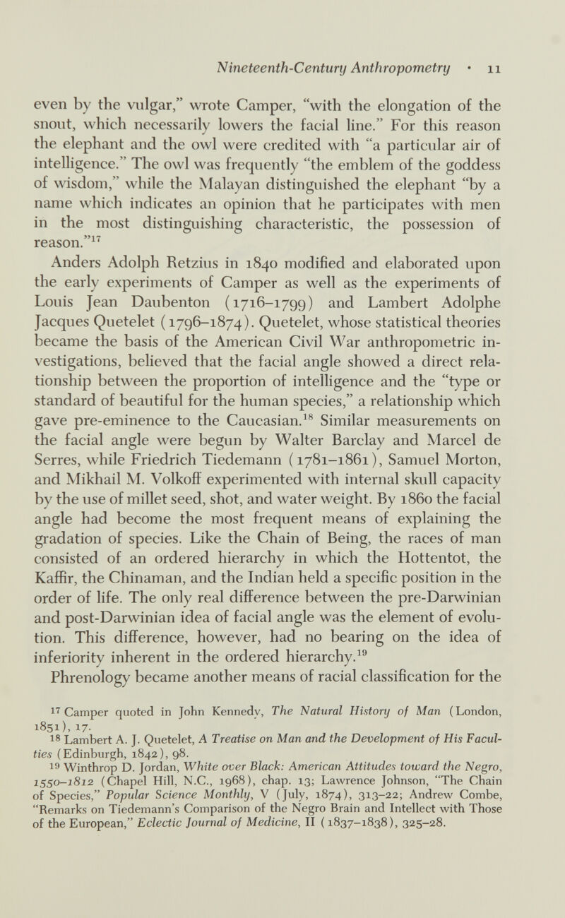 Nineteenth-Century Anthropometry • ii even by the viilgar, wiote Camper, with the elongation of the snout, which necessarily lowers the facial line. For this reason the elephant and the owl were credited with a particular air of intelligence. The owl was frequently the emblem of the goddess of wisdom, while the Malayan distinguished the elephant by a name which indicates an opinion that he participates with men in the most distinguishing characteristic, the possession of reason.^'^ Anders Adolph Retzius in 1840 modified and elaborated upon the early experiments of Camper as well as the experiments of Louis Jean Daubenton (1716-1799) and Lambert Adolphe Jacques Quetelet ( 1796-1874). Quetelet, whose statistical theories became the basis of the American Civil War anthropometric in¬ vestigations, believed that the facial angle showed a direct rela¬ tionship between the proportion of intelligence and the type or standard of beautiful for the human species, a relationship which gave pre-eminence to the Caucasian.^® Similar measurements on the facial angle were begun by Walter Barclay and Marcel de Serres, while Friedrich Tiedemann (1781-1861), Samuel Morton, and Mikhail M. Volkoff experimented with internal skull capacity by the use of millet seed, shot, and water weight. By i860 the facial angle had become the most frequent means of explaining the gradation of species. Like the Chain of Being, the races of man consisted of an ordered hierarchy in which the Hottentot, the Kaffir, the Chinaman, and the Indian held a specific position in the order of life. The only real difference between the pre-Darwinian and post-Darwinian idea of facial angle was the element of evolu¬ tion. This difference, however, had no bearing on the idea of inferiority inherent in the ordered hierarchy. Phrenology became another means of racial classification for the 1^ Camper quoted in John Kennedy, The Natural History of Man ( London, 1851), 17. 18 Lambert A. J. Quetelet, A Treatise on Man and the Development of His Facul¬ ties (Edinburgh, 1842), 98. I'' Winthrop D. Jordan, White over Black: American Attitudes toward the Negro, 1^0-1812 (Chapel Hill, N.C., 196S), chap. 13; Lawrence Johnson, The Chain of Species, Popular Science Monthly, V (July, 1874), 313-22; Andrew Combe, Remarks on Tiedemann's Comparison of the Negro Brain and Intellect with Those of the European, Eclectic Journal of Medicine, II ( 1837-1838), 325-28.