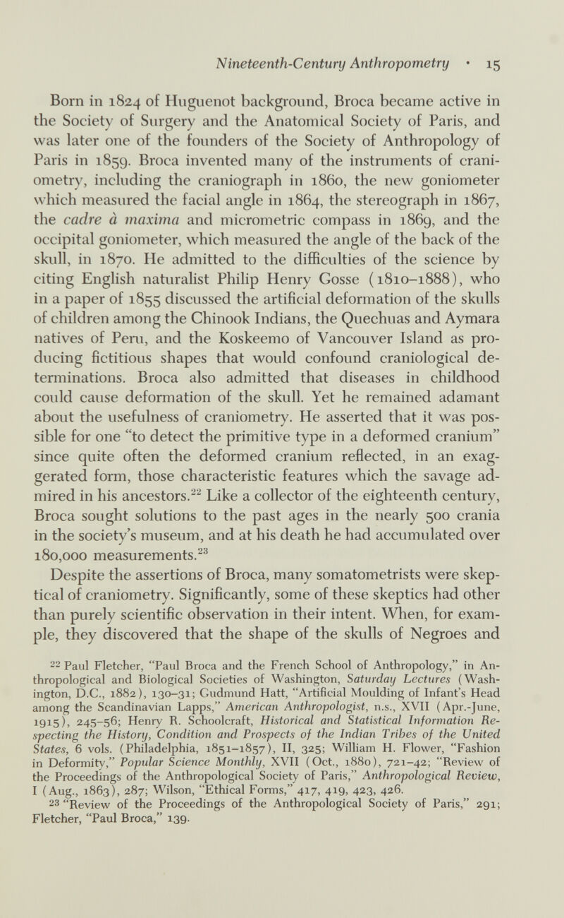 Nineteenth-Century Anthropometry • 15 Born in 1824 of Huguenot background, Broca became active in the Society of Surgery and the Anatomical Society of Paris, and was hiter one of the founders of the Society of Anthropology of Paris in 1859. Broca invented many of the instruments of crani¬ ometry, including the craniograph in i860, the new goniometer which measured the facial angle in 1864, the stereograph in 1867, the cadre à maxima and micrometrie compass in 1869, and the occipital goniometer, which measured the angle of the back of the skull, in 1870. He admitted to the difficulties of the science by citing English naturalist Philip Henry Gosse (1810-1888), who in a paper of 1855 discussed the artificial deformation of the skulls of children among the Chinook Indians, the Quechuas and Aymara natives of Peru, and the Koskeemo of Vancouver Island as pro¬ ducing fictitious shapes that would confound craniological de¬ terminations. Broca also admitted that diseases in childhood could cause deformation of the skull. Yet he remained adamant about the usefulness of craniometry. He asserted that it was pos¬ sible for one to detect the primitive type in a deformed cranium since quite often the deformed cranium reflected, in an exag¬ gerated form, those characteristic features which the savage ad¬ mired in his ancestors.^ Like a collector of the eighteenth century. Broca sought solutions to the past ages in the nearly 500 crania in the society's museum, and at his death he had accumulated over 180,000 measurements.^® Despite the assertions of Broca, many somatometrists were skep¬ tical of craniometry. Significantly, some of these skeptics had other than purely scientific observation in their intent. When, for exam¬ ple, they discovered that the shape of the skulls of Negroes and '2 Paul Fletcher, Paul Broca and the French School of Anthropology, in An¬ thropological and Biological Societies of Washington, Saturday Lectures (Wash¬ ington, D.C., 1882), 130-31; Gudmund Hatt, Artificial Moulding of Infant's Head among the Scandinavian Lapps, American Anthropologist, n.s., XVII (Apr.-June, 1915), 245-56; Henry R. Schoolcraft, Historical and Statistical Information Re¬ specting the History, Condition and Prospects of the Indian Tribes of the United States, 6 vols. (Philadelphia, 1851-1857), II, 325; William H. Flower, Fashion in Deformity, Popular Science Monthly, XVII (Oct., 1880), 721-42; Review of the Proceedings of the Anthropological Society of Paris, Anthropological Review, I (Aug., 1863), 287; Wilson, Ethical Forms, 417, 419, 423, 426. 23 Review of the Proceedings of the Anthropological Society of Paris, 291; Fletcher, Paul Broca, 139.