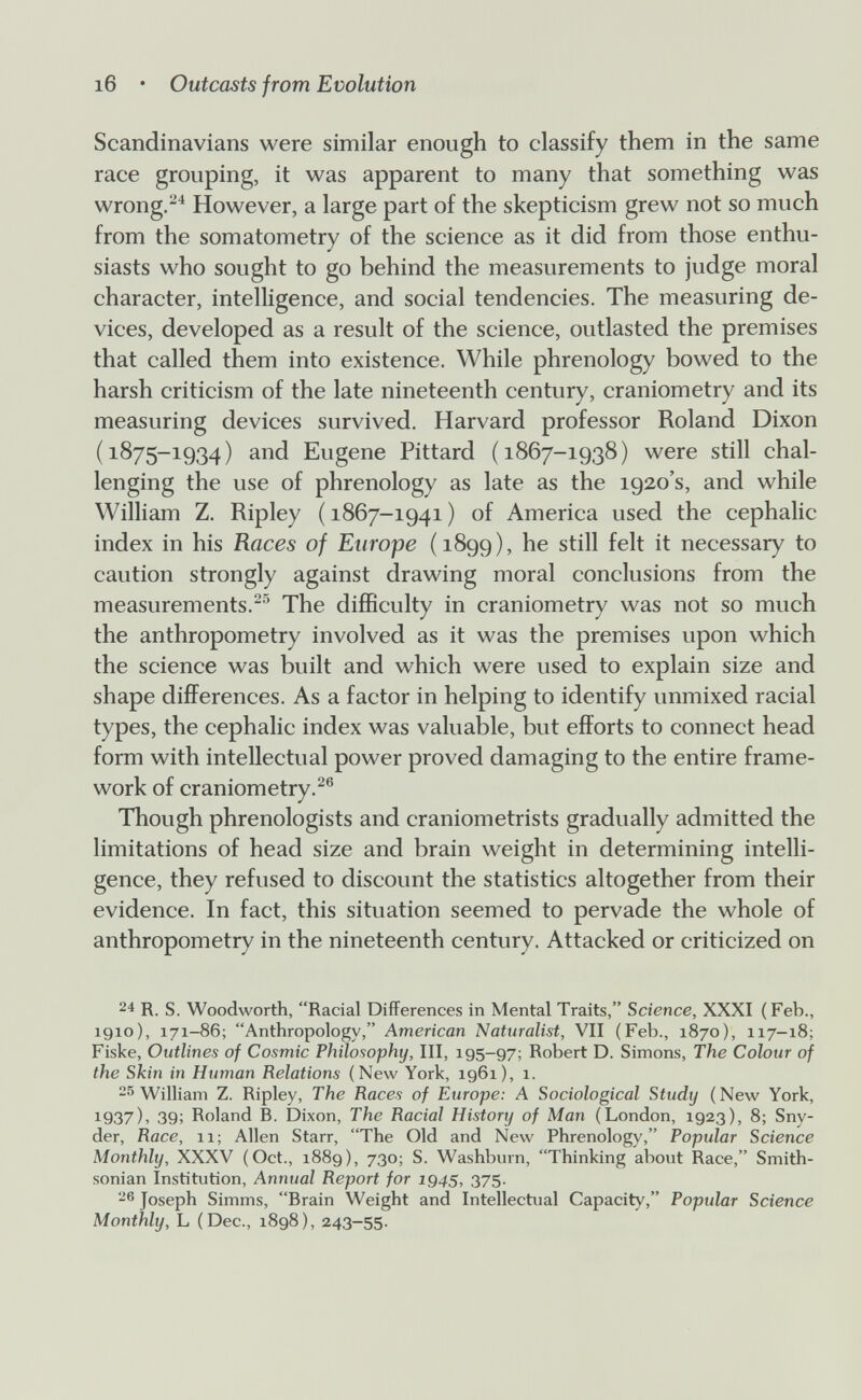 i6 • Outcasts from Evolution Scandinavians were similar enough to classify them in the same race grouping, it was apparent to many that something was wrong.^^ However, a large part of the skepticism grew not so much from the somatometry of the science as it did from those enthu¬ siasts who sought to go behind the measurements to judge moral character, intelligence, and social tendencies. The measuring de¬ vices, developed as a result of the science, outlasted the premises that called them into existence. While phrenology bowed to the harsh criticism of the late nineteenth century, craniometry and its measuring devices survived. Harvard professor Roland Dixon (1875-1934) and Eugene Pittard (1867-1938) were still chal¬ lenging the use of phrenology as late as the 1920's, and while William Z. Ripley (1867-1941) of America used the cephalic index in his Races of Europe (1899), he still felt it necessary to caution strongly against drawing moral conclusions from the measurements.-^ The difficulty in craniometry was not so much the anthropometry involved as it was the premises upon which the science was built and which were used to explain size and shape differences. As a factor in helping to identify unmixed racial types, the cephalic index was valuable, but efforts to connect head form with intellectual power proved damaging to the entire frame¬ work of craniometry.^® Though phrenologists and craniometrists gradually admitted the limitations of head size and brain weight in determining intelli¬ gence, they refused to discount the statistics altogether from their evidence. In fact, this situation seemed to pervade the whole of anthropometry in the nineteenth century. Attacked or criticized on 24 R. S. Woodworth, Racial Differences in Mental Traits, Science, XXXI (Feb., 1910), 171-86; Anthropology, American Naturalist, VII (Feb., 1870), 117-18; Fiske, Outlines of Cosmic Philosophy, III, 195-97; Robert D. Simons, The Colour of the Skin in Human Relations (New York, 1961), 1. -^William Z. Ripley, The Races of Europe: A Sociological Study (New York, 1937), 39; Roland B. Dixon, The Racial History of Man (London, 1923), 8; Sny¬ der, Race, 11; Allen Starr, The Old and New Phrenology, Popular Science Monthly, XXXV (Oct., 1889), 730; S. Washburn, Thinking about Race, Smith¬ sonian Institution, Annual Report for 1945, 375. Joseph Simms, Brain Weight and Intellectual Capacity, Popular Science Monthly, L (Dec., 1898), 243-55.