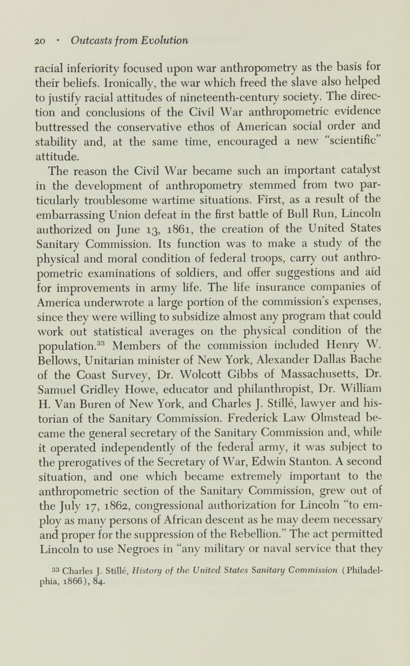 20 • Outcasts from Evolution racial inferiority focused upon war anthropometry as the basis for their behefs. Ironically, the war which freed the slave also helped to justify racial attitudes of nineteenth-century society. The direc¬ tion and conclusions of the Civil War anthropometric evidence buttressed the conservative ethos of American social order and stability and, at the same time, encouraged a new scientific attitude. The reason the Civil War became such an important catalyst in the development of anthropometry stemmed from two par¬ ticularly troublesome wartime situations. First, as a result of the embarrassing Union defeat in the first battle of Bull Run, Lincoln authorized on June 13, 1861, the creation of the United States Sanitary Commission. Its function was to make a study of the physical and moral condition of federal troops, carry out anthro¬ pometric examinations of soldiers, and offer suggestions and aid for improvements in army life. The life insurance companies of America underwrote a large portion of the commission's expenses, since they were willing to subsidize almost any program that could work out statistical averages on the physical condition of the population.^^ Members of the commission included Henry W. Bellows, Unitarian minister of New York, Alexander Dallas Bache of the Coast Survey, Dr. Wolcott Cibbs of Massachusetts, Dr. Samuel Cridley Howe, educator and philanthropist. Dr. William H. Van Buren of New York, and Charles J. Stillé, lawyer and his¬ torian of the Sanitary Commission. Frederick Law Olmstead be¬ came the general secretary of the Sanitary Commission and, while it operated independently of the federal army, it was subject to the prerogatives of the Secretary of War, Edwin Stanton. A second situation, and one which became extremely important to the anthropometric section of the Sanitary Commission, grew out of the July 17, 1862, congressional authorization for Lincoln to em¬ ploy as many persons of African descent as he may deem necessary and proper for the suppression of the Rebellion. The act permitted Lincoln to use Negroes in any military or naval service that they 33 Charles J. Stillé, History of the United States Sanitary Commission ( Philadel¬ phia, 1866), 84.