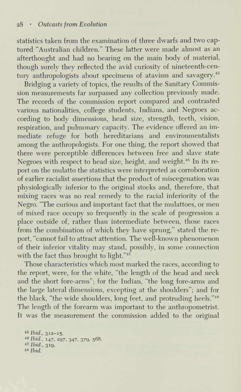 28 • Outcasts from Evolution statistics taken from the examination of three dwarfs and two cap¬ tured Australian children. These latter were made almost as an afterthought and had no bearing on the main body of material, though surely they reflected the avid curiosity of nineteenth-cen¬ tury anthropologists about specimens of atavism and savagery.^® Bridging a variety of topics, the results of the Sanitary Commis¬ sion measurements far surpassed any collection previously made. The records of the commission report compared and contrasted various nationalities, college students, Indians, and Negroes ac¬ cording to body dimensions, head size, strength, teeth, vision, respiration, and pulmonary capacity. The evidence offered an im¬ mediate refuge for both hereditarians and environmentalists among the anthropologists. For one thing, the report showed that there were perceptible differences between free and slave state Negroes with respect to head size, height, and weight.^® In its re¬ port on the mulatto the statistics were interpreted as corroboration of earlier racialist assertions that the product of miscegenation was physiologically inferior to the original stocks and, therefore, that mixing races was no real remedy to the racial inferiority of the Negro. The curious and important fact that the mulattoes, or men of mixed race occupy so frequently in the scale of progression a place outside of, rather than intermediate between, those races from the combination of which they have sprung, stated the re¬ port, cannot fail to attract attention. The well-known phenomenon of their inferior vitality may stand, possibly, in some connection with the fact thus brought to light.^^ Those characteristics which most marked the races, according to the report, were, for the white, the length of the head and neck and the short fore-arms; for the Indian, the long fore-arms and the large lateral dimensions, excepting at the shoulders; and for the black, the wide shoulders, long feet, and protruding heels. The length of the forearm was important to the anthropometrist. It was the measurement the commission added to the original 45 Ibid., 312-15. 46 Ibid., 147, 297, 347, 379, 568. 47 Ibid., 319. 48 Ibid.