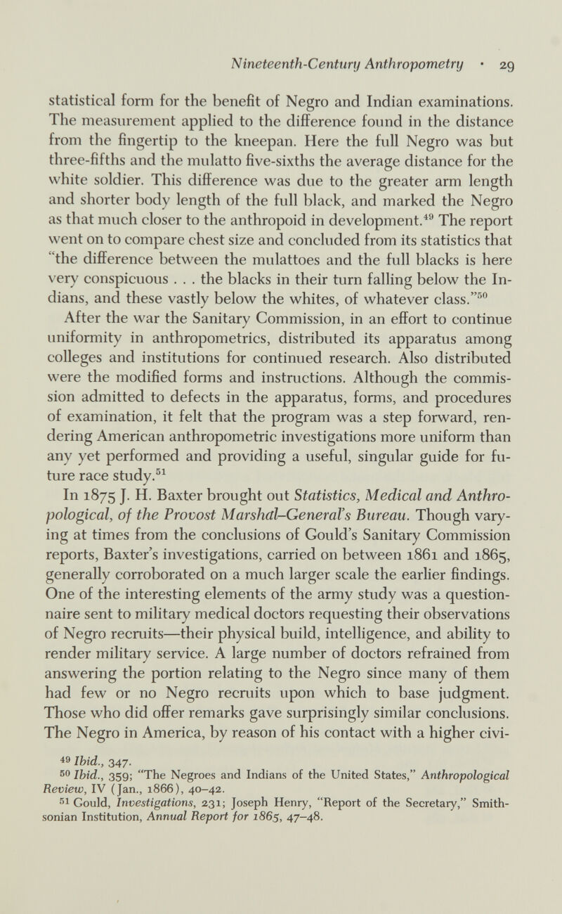 Nineteenth-Century Anthropometry • 29 statistical form for the benefit of Negro and Indian examinations. The measurement appHed to the difference found in the distance from the fingertip to the kneepan. Here the full Negro was but three-fifths and the mulatto five-sixths the average distance for the white soldier. This difference was due to the greater arm length and shorter body length of the full black, and marked the Negro as that much closer to the anthropoid in development.^^ The report went on to compare chest size and concluded from its statistics that the difference between the mulattoes and the full blacks is here very conspicuous . . . the blacks in their turn falling below the In¬ dians, and these vastly below the whites, of whatever class. After the war the Sanitary Commission, in an effort to continue uniformity in anthropometrics, distributed its apparatus among colleges and institutions for continued research. Also distributed were the modified forms and instnictions. Although the commis¬ sion admitted to defects in the apparatus, forms, and procedures of examination, it felt that the program was a step forward, ren¬ dering American anthropometric investigations more uniform than any yet performed and providing a useful, singular guide for fu¬ ture race study.^^ In 1875 J. H. Baxter brought out Statistics, Medical and Anthro¬ pological, of the Provost Marshal-General's Bureau. Though vary¬ ing at times from the conclusions of Gould's Sanitary Commission reports, Baxter's investigations, carried on between 1861 and 1865, generally corroborated on a much larger scale the earlier findings. One of the interesting elements of the army study was a question¬ naire sent to military medical doctors requesting their observations of Negro recruits—their physical build, intelligence, and ability to render military service. A large number of doctors refrained from answering the portion relating to the Negro since many of them had few or no Negro recmits upon which to base judgment. Those who did offer remarks gave surprisingly similar conclusions. The Negro in America, by reason of his contact with a higher civi¬ cs Ibid., 347. so Ibid., 359; The Negroes and Indians of the United States, Anthropological Review, IV (Jan., 1866), 40-42. Gould, Investigations, 231; Joseph Henry, Report of the Secretary, Smith¬ sonian Institution, Annual Report for 1865, 47—48.