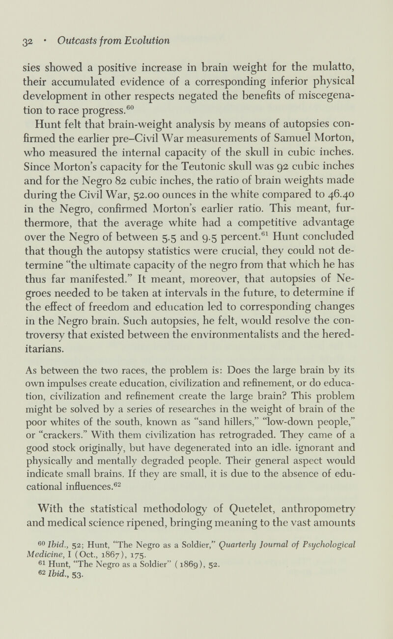 32 • Outcasts from Evolution sies showed a positive increase in brain weight for the mulatto, their accumulated evidence of a corresponding inferior physical development in other respects negated the benefits of miscegena¬ tion to race progress.®® Hunt felt that brain-weight analysis by means of autopsies con¬ firmed the earlier pre-Civil War measurements of Samuel Morton, who measured the internal capacity of the skull in cubic inches. Since Morton's capacity for the Teutonic skull was 92 cubic inches and for the Negro 82 cubic inches, the ratio of brain weights made during the Civil War, 52.00 ounces in the white compared to 46.40 in the Negro, confirmed Morton's earlier ratio. This meant, fur¬ thermore, that the average white had a competitive advantage over the Negro of between 5.5 and 9.5 percent.®^ Hunt concluded that though the autopsy statistics were crucial, they could not de¬ termine the ultimate capacity of the negro from that which he has thus far manifested. It meant, moreover, that autopsies of Ne¬ groes needed to be taken at intervals in the future, to determine if the efí^ect of freedom and education led to corresponding changes in the Negro brain. Such autopsies, he felt, would resolve the con¬ troversy that existed between the environmentalists and the hered- itarians. As between the two races, the problem is: Does the large brain by its own impulses create education, civilization and refinement, or do educa¬ tion, civilization and refinement create the large brain? This problem might be solved by a series of researches in the weight of brain of the poor whites of the south, known as sand hillers, low-down people, or crackers. With them civilization has retrograded. They came of a good stock originally, but have degenerated into an idle, ignorant and physically and mentally degraded people. Their general aspect would indicate small brains. If they are small, it is due to the absence of edu¬ cational influences.®^ With the statistical methodology of Quetelet, anthropometry and medical science ripened, bringing meaning to the vast amounts 60 Ibid., 52; Hunt, The Negro as a Soldier, Quarterly Journal of Psychological Medicine, I (Oct., 1867), 175. Hunt, The Negro as a Soldier ( 1869), 52. 62 Ibid., 53.